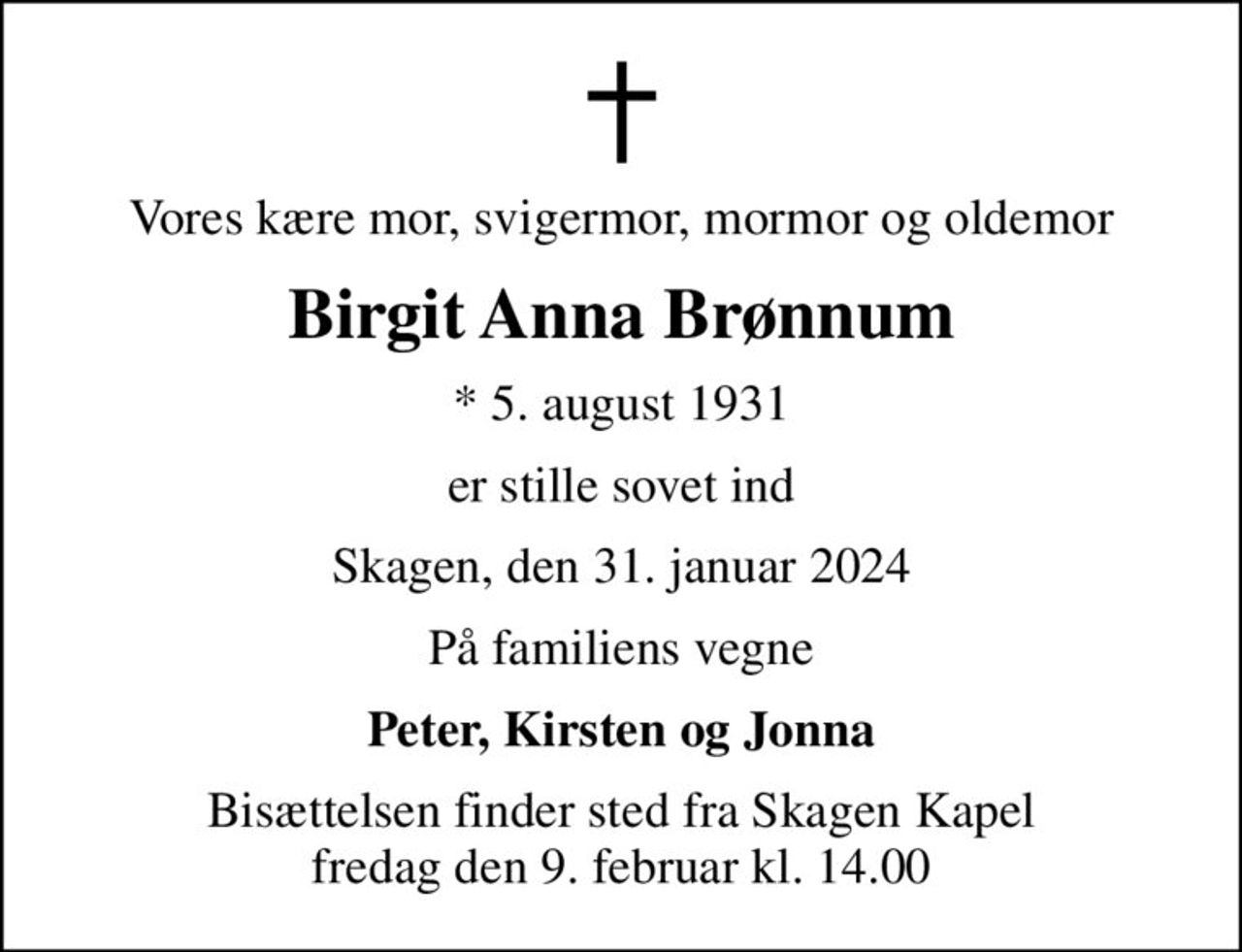 Vores kære mor, svigermor, mormor og oldemor
Birgit Anna Brønnum
* 5. august 1931
er stille sovet ind
Skagen, den 31. januar 2024
På familiens vegne
Peter, Kirsten og Jonna
Bisættelsen finder sted fra Skagen Kapel  fredag den 9. februar kl. 14.00