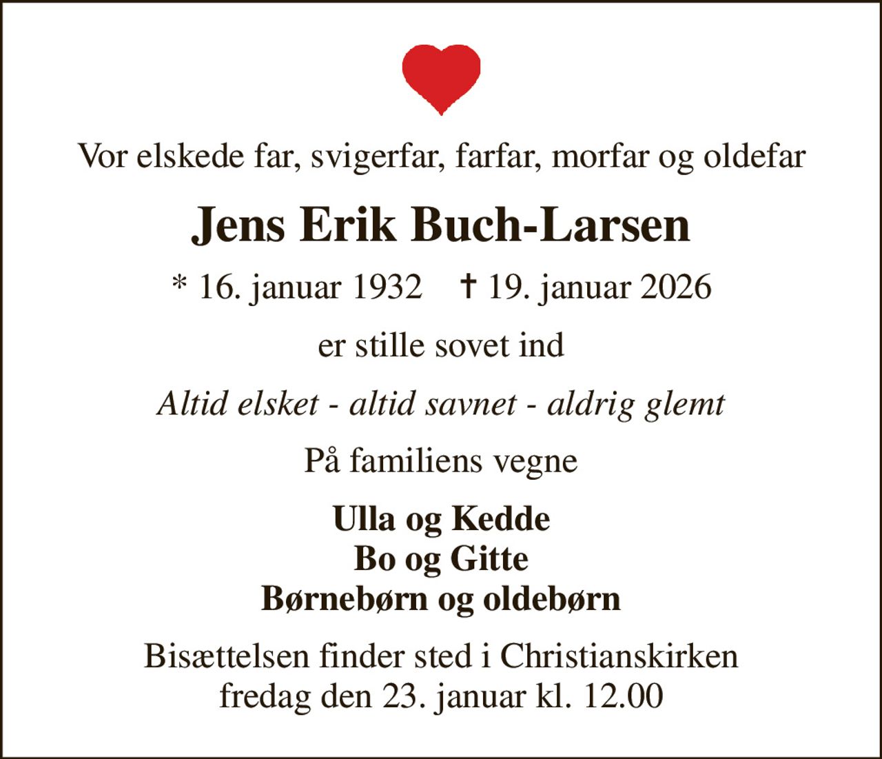 Vor elskede far, svigerfar, farfar, morfar og oldefar
Jens Erik Buch-Larsen
* 16. januar 1932    ✝ 19. januar 2026
er stille sovet ind
Altid elsket - altid savnet - aldrig glemt
På familiens vegne
Ulla og Kedde Bo og Gitte Børnebørn og oldebørn
Bisættelsen finder sted i Christianskirken  fredag den 23. januar kl. 12.00