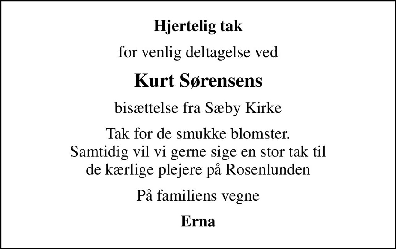 Hjertelig tak
for venlig deltagelse ved
Kurt Sørensens
bisættelse fra Sæby Kirke
Tak for de smukke blomster. Samtidig vil vi gerne sige en stor tak til de kærlige plejere på Rosenlunden
På familiens vegne
Erna