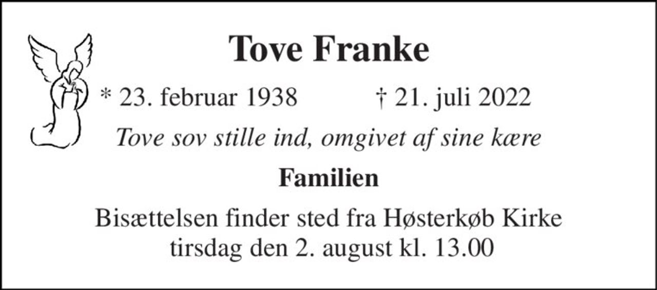Tove Franke 
* 23. februar 1938 
†​ 21. juli 2022​ 
Tove sov stille ind, omgivet af sine kære 
Familien 
Bisættelsen​ finder sted fra Høsterkøb Kirke  tirsdag den 2. august​ kl. 13.00