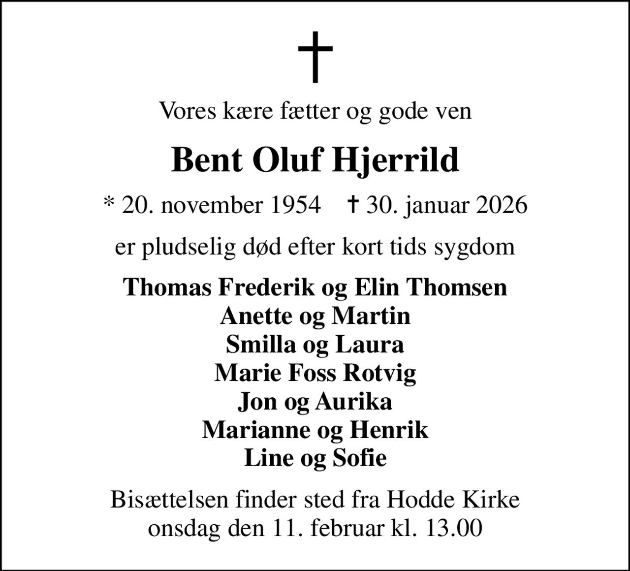 Vores kære fætter og gode ven
Bent Oluf Hjerrild
* 20. november 1954    ✝ 30. januar 2026
er pludselig død efter kort tids sygdom
Thomas Frederik og Elin Thomsen Anette og Martin Smilla og Laura Marie Foss Rotvig Jon og Aurika Marianne og Henrik Line og Sofie
Bisættelsen finder sted fra Hodde Kirke  onsdag den 11. februar kl. 13.00
