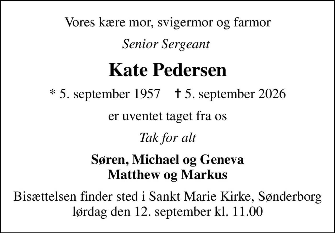 Vores kære mor, svigermor og farmor
Senior Sergeant 
Kate Pedersen
* 5. september 1957    ✝ 5. september 2026
er uventet taget fra os
Tak for alt
Søren, Michael og Geneva Matthew og Markus
Bisættelsen finder sted i Sankt Marie Kirke, Sønderborg  lørdag den 12. september kl. 11.00
