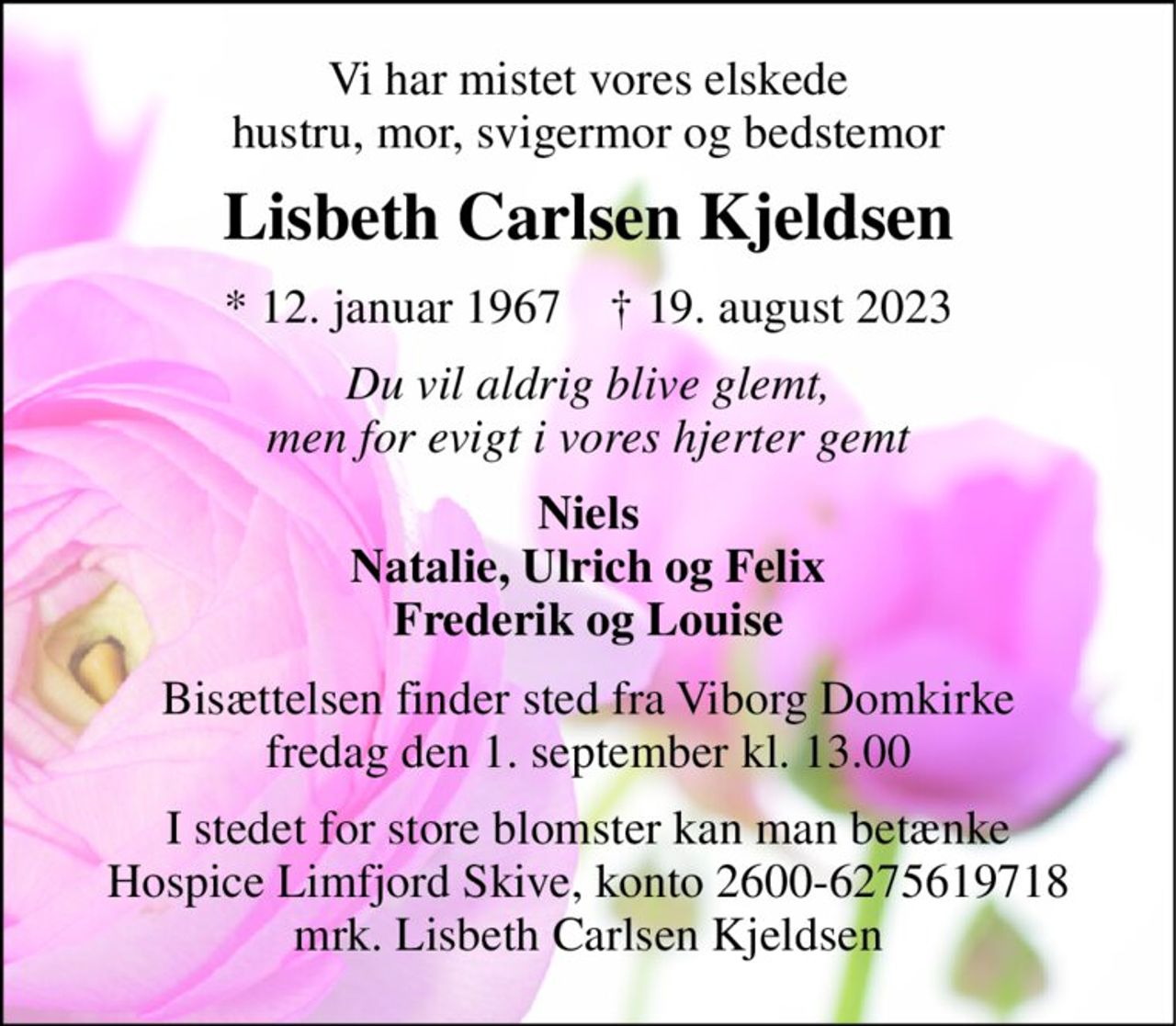 Vi har mistet vores elskede hustru, mor, svigermor og bedstemor 
Lisbeth Carlsen Kjeldsen 
*​ 12. januar 1967​    †​ 19. august 2023 
Du vil aldrig blive glemt, men for evigt i vores hjerter gemt 
Niels Natalie, Ulrich og Felix Frederik og Louise 
Bisættelsen​ finder sted fra Viborg Domkirke​ fredag den 1. september​ kl. 13.00 
I stedet for store blomster kan man betænke Hospice Limfjord Skive, konto 2600-6275619718 mrk. Lisbeth Carlsen Kjeldsen
