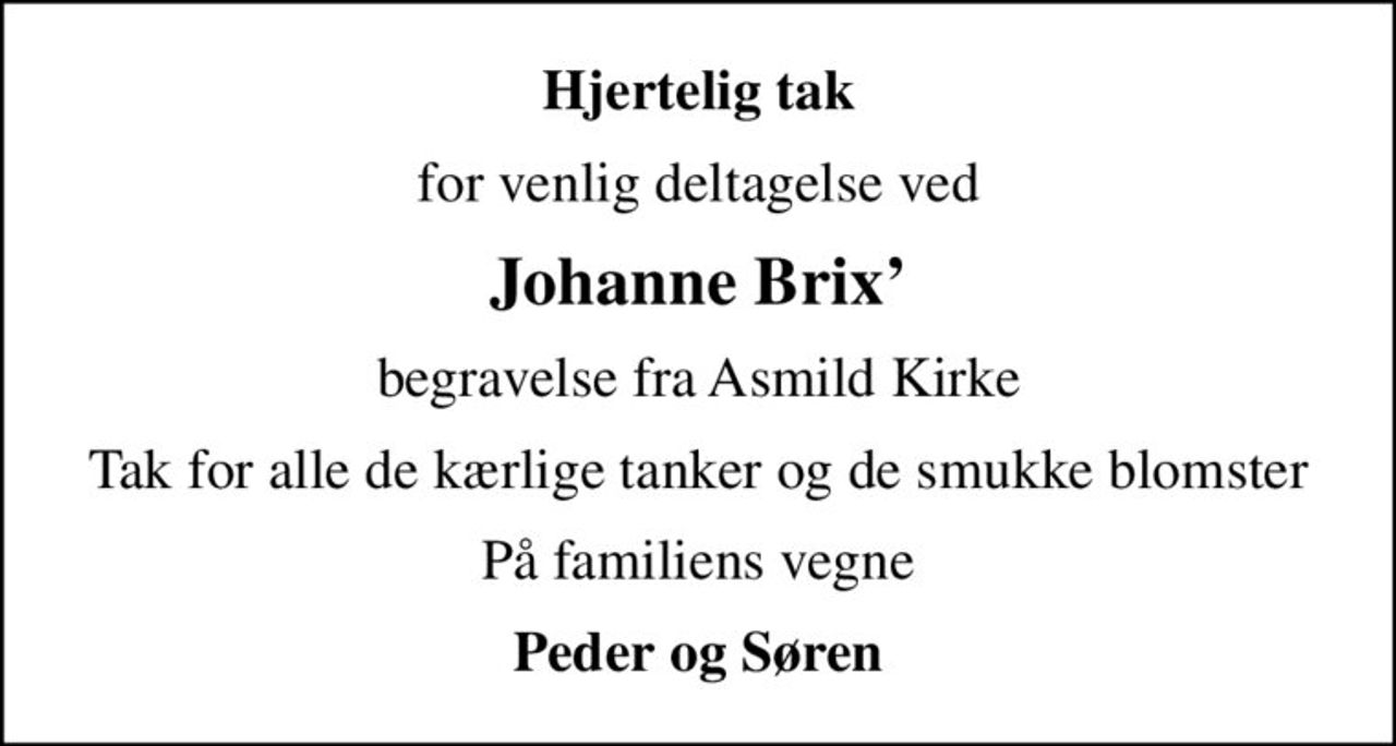 Hjertelig tak
for venlig deltagelse ved
Johanne Brix
begravelse fra Asmild Kirke
Tak for alle de kærlige tanker og de smukke blomster
På familiens vegne
Peder og Søren