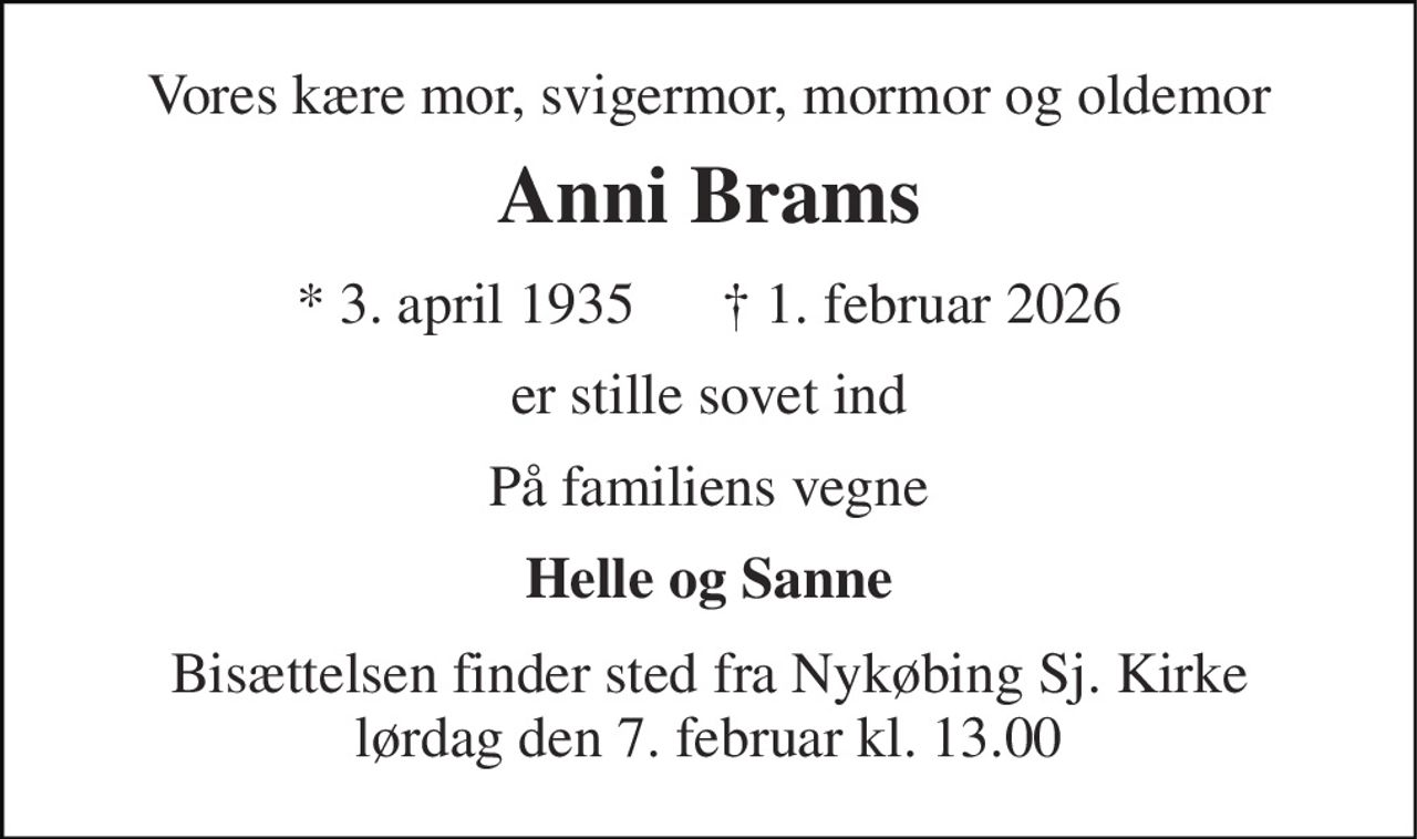 Vores kære mor, svigermor, mormor og oldemor 
Anni Brams​ 
* 3. april 1935      † 1. februar 2026 
er stille sovet ind 
På familiens vegne 
Helle og Sanne 
Bisættelsen finder sted fra Nykøbing Sj. Kirke lørdag den 7. februar kl. 13.00