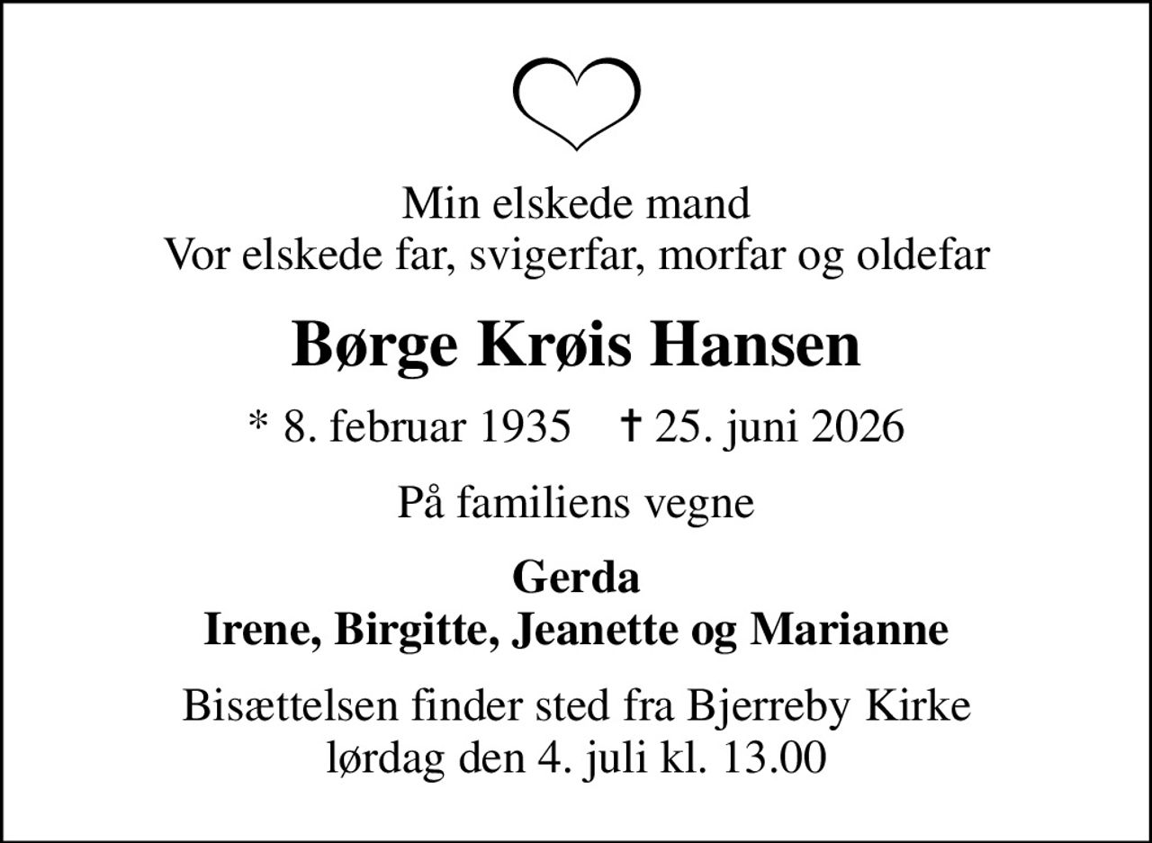 Min elskede mand Vor elskede far, svigerfar, morfar og oldefar
Børge Krøis Hansen
* 8. februar 1935    ✝ 25. juni 2026
På familiens vegne
Gerda Irene, Birgitte, Jeanette og Marianne
Bisættelsen finder sted fra Bjerreby Kirke  lørdag den 4. juli kl. 13.00