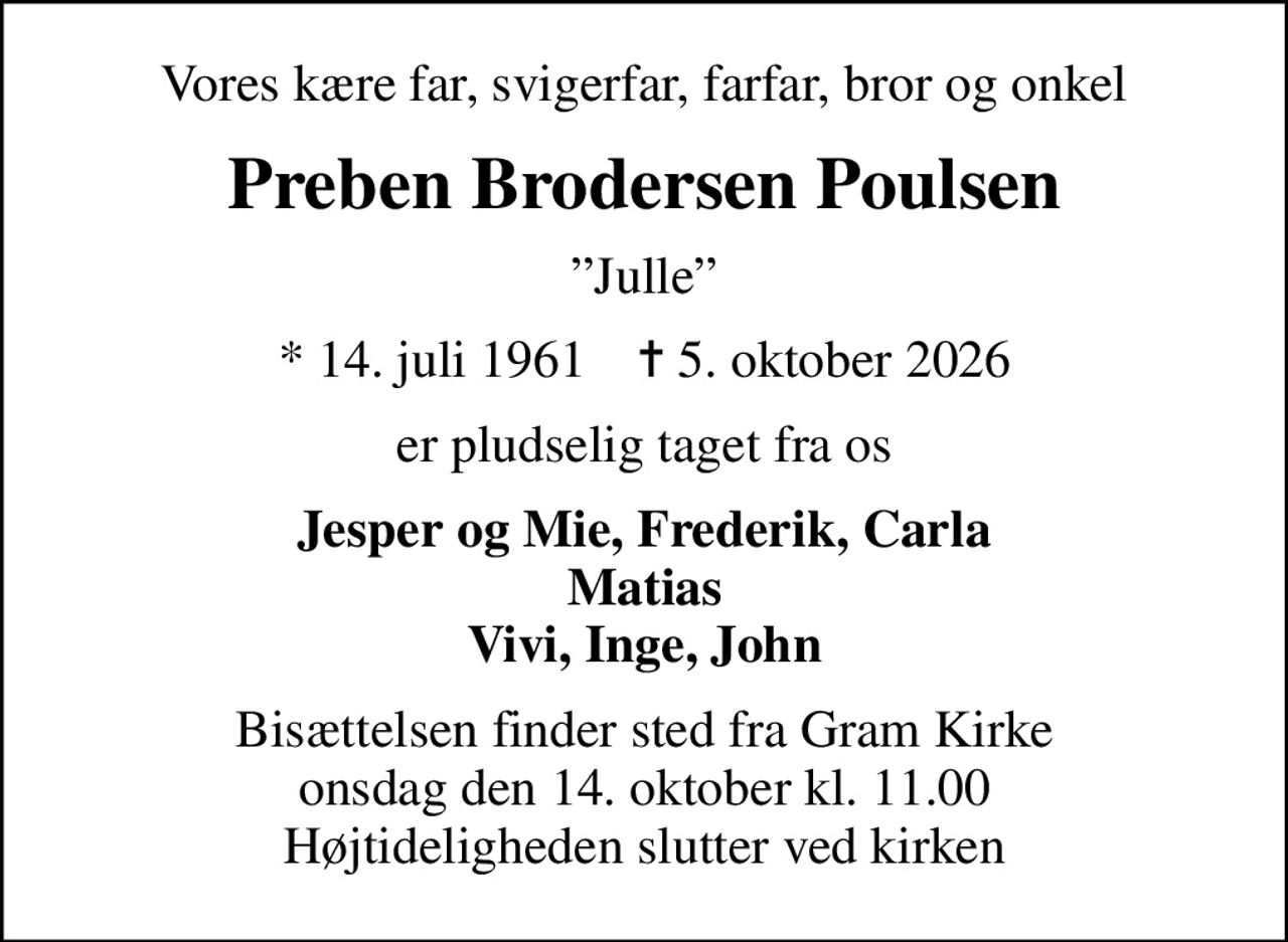 Vores kære far, svigerfar, farfar, bror og onkel
Preben Brodersen Poulsen
Julle
* 14. juli 1961    ✝ 5. oktober 2026
er pludselig taget fra os
Jesper og Mie, Frederik, Carla Matias Vivi, Inge, John
Bisættelsen finder sted fra Gram Kirke  onsdag den 14. oktober kl. 11.00  Højtideligheden slutter ved kirken