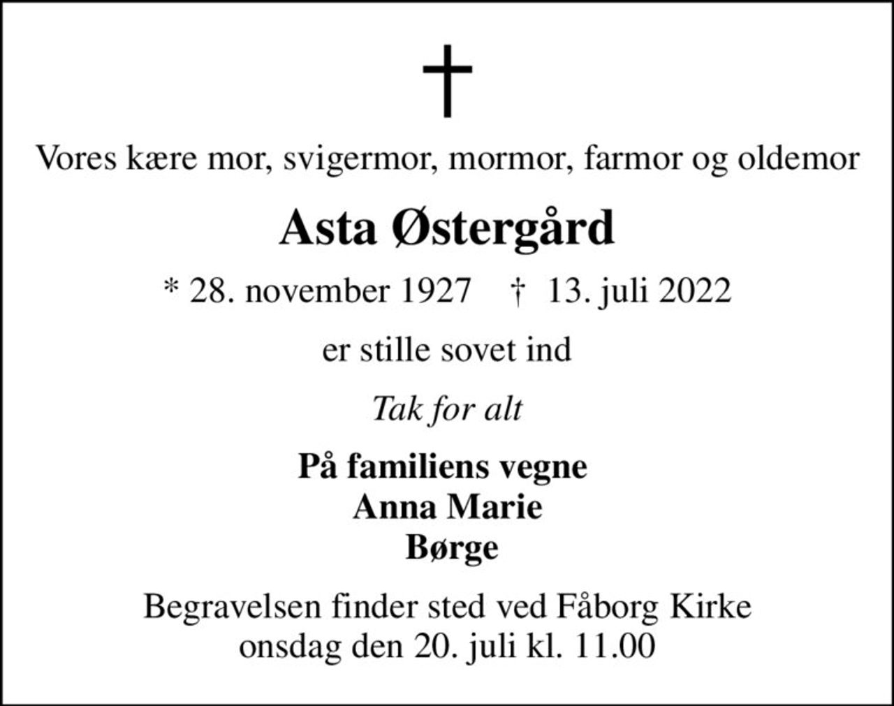 Vores kære mor, svigermor, mormor, farmor og oldemor
Asta Østergård
* 28. november 1927    ✝ 13. juli 2022
er stille sovet ind
Tak for alt
På familiens vegne  Anna Marie  Børge
Begravelsen finder sted ved Fåborg Kirke  onsdag den 20. juli kl. 11.00