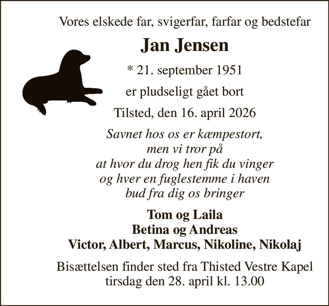 Vores elskede far, svigerfar, farfar og bedstefar 
Jan Jensen 
*​ 21. september 1951 
er pludseligt gået bort 
Tilsted, den 16. april 2026 
Savnet hos os er kæmpestort, men vi tror på at hvor du drog hen fik du vinger og hver en fuglestemme i haven bud fra dig os bringer 
Tom og Laila Betina og Andreas Victor, Albert, Marcus, Nikoline, Nikolaj 
Bisættelsen​ finder sted fra Thisted Vestre Kapel​ tirsdag den 28. april​ kl. 13.00