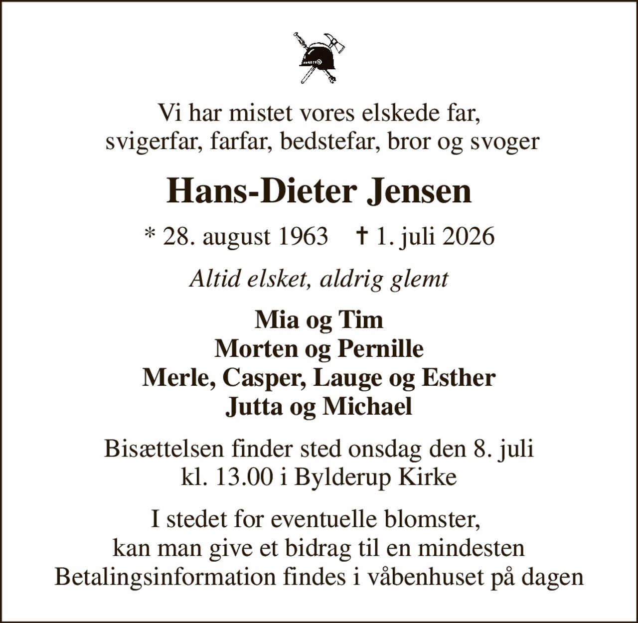 Vi har mistet vores elskede far,  svigerfar, farfar, bedstefar, bror og svoger
Hans-Dieter Jensen
* 28. august 1963    ✝ 1. juli 2026
Altid elsket, aldrig glemt
Mia og Tim Morten og Pernille Merle, Casper, Lauge og Esther Jutta og Michael
Bisættelsen finder sted onsdag den 8. juli kl. 13.00 i Bylderup Kirke
I stedet for eventuelle blomster,  kan man give et bidrag til en mindesten Betalingsinformation findes i våbenhuset på dagen
