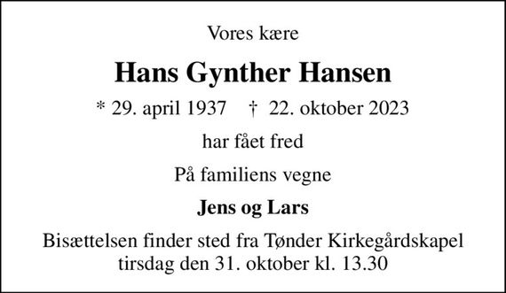 Vores kære
Hans Gynther Hansen
* 29. april 1937    &#x271d; 22. oktober 2023
har fået fred
På familiens vegne
Jens og Lars
Bisættelsen finder sted fra Tønder Kirkegårdskapel  tirsdag den 31. oktober kl. 13.30