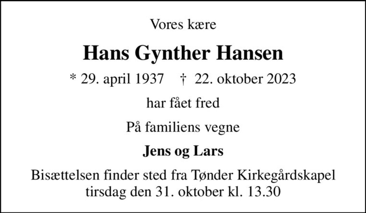 Vores kære
Hans Gynther Hansen
* 29. april 1937    ✝ 22. oktober 2023
har fået fred
På familiens vegne
Jens og Lars
Bisættelsen finder sted fra Tønder Kirkegårdskapel  tirsdag den 31. oktober kl. 13.30