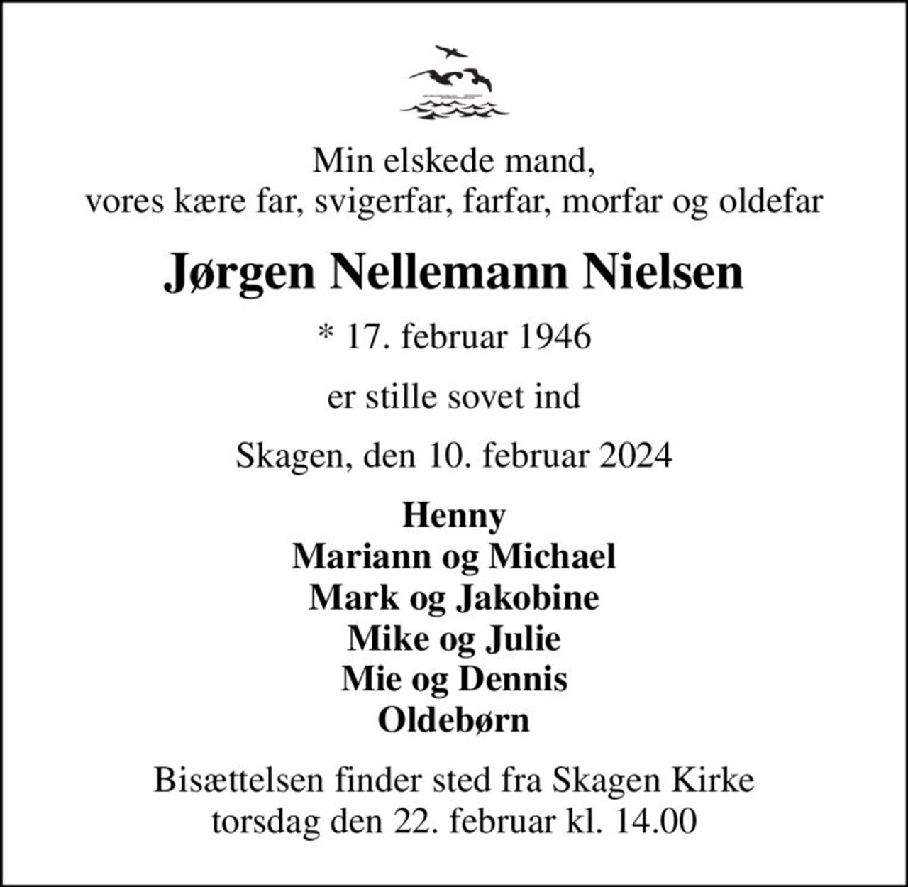 Min elskede mand, vores kære far, svigerfar, farfar, morfar og oldefar
Jørgen Nellemann Nielsen
* 17. februar 1946
er stille sovet ind
Skagen, den 10. februar 2024
Henny Mariann og Michael Mark og Jakobine Mike og Julie Mie og Dennis Oldebørn
Bisættelsen finder sted fra Skagen Kirke  torsdag den 22. februar kl. 14.00