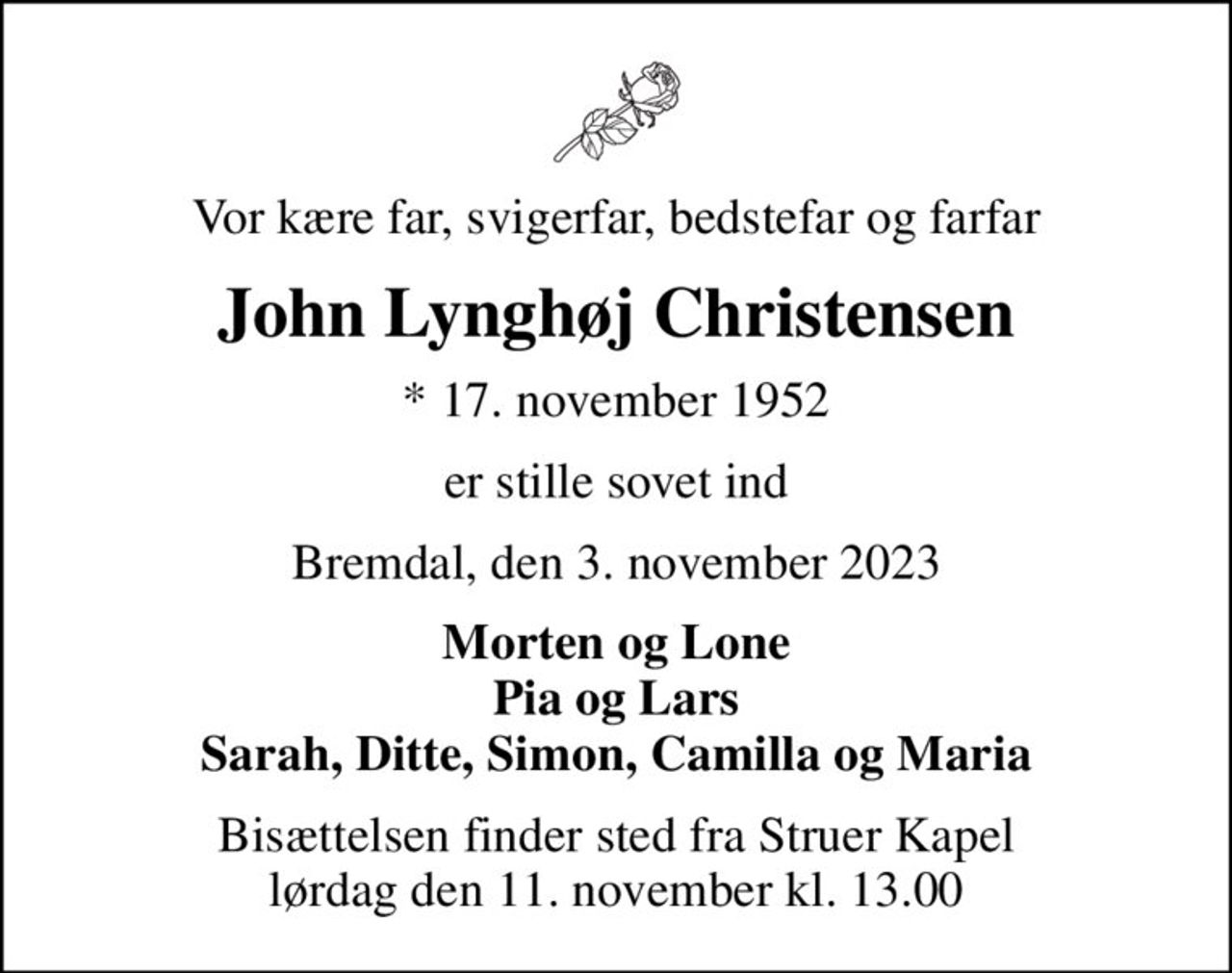 Vor kære far, svigerfar, bedstefar og farfar
John Lynghøj Christensen
* 17. november 1952
er stille sovet ind
Bremdal, den 3. november 2023
Morten og Lone Pia og Lars Sarah, Ditte, Simon, Camilla og Maria
Bisættelsen finder sted fra Struer Kapel  lørdag den 11. november kl. 13.00