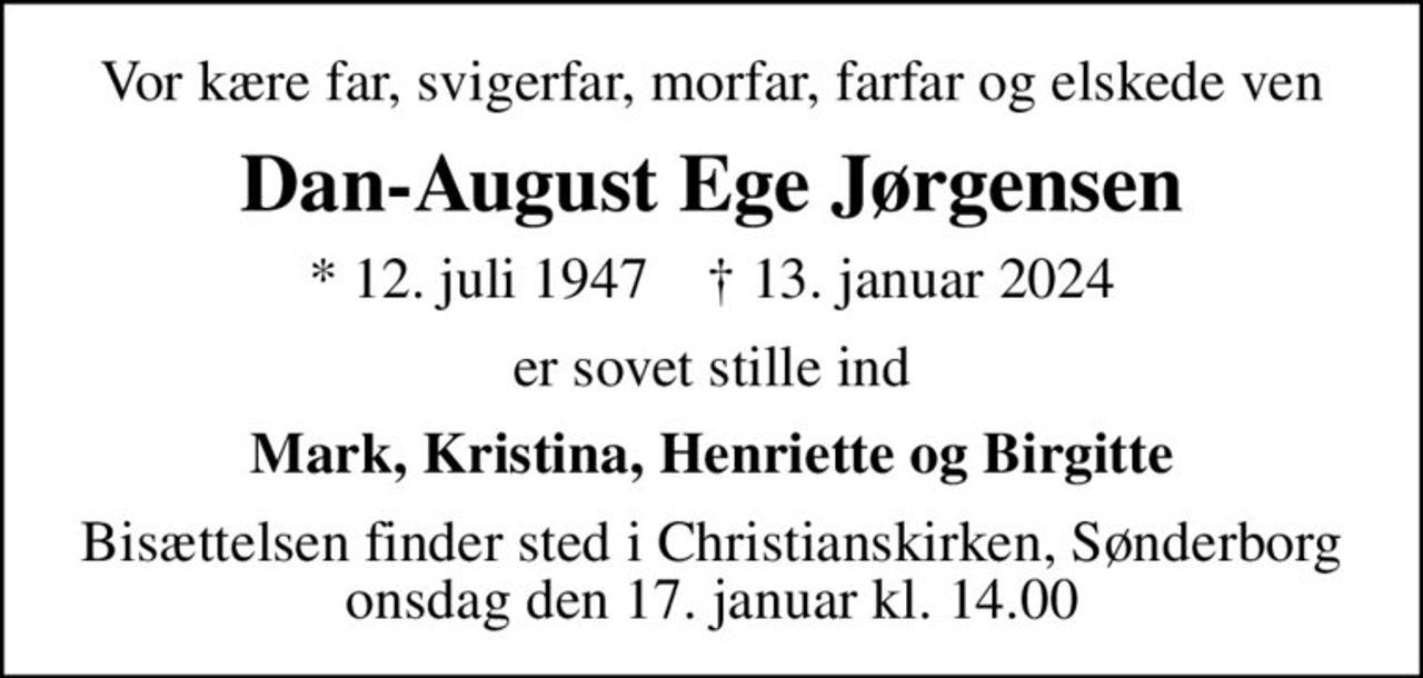 Vor kære far, svigerfar, morfar, farfar og elskede ven
Dan-August Ege Jørgensen
* 12. juli 1947    ✝ 13. januar 2024
er sovet stille ind
Mark, Kristina, Henriette og Birgitte
Bisættelsen finder sted i Christianskirken, Sønderborg  onsdag den 17. januar kl. 14.00