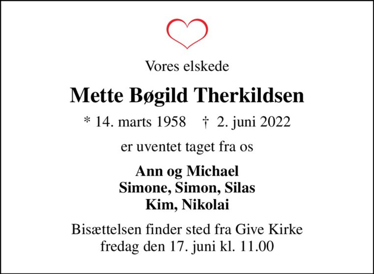 Vores elskede
Mette Bøgild Therkildsen
* 14. marts 1958    ✝ 2. juni 2022
er uventet taget fra os
Ann og Michael Simone, Simon, Silas Kim, Nikolai
Bisættelsen finder sted fra Give Kirke  fredag den 17. juni kl. 11.00