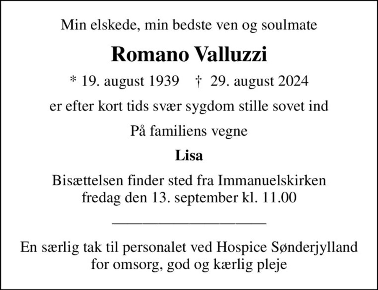 Min elskede, min bedste ven og soulmate
Romano Valluzzi
* 19. august 1939    ✝ 29. august 2024
er efter kort tids svær sygdom stille sovet ind
På familiens vegne
Lisa
Bisættelsen finder sted fra Immanuelskirken  fredag den 13. september kl. 11.00 
En særlig tak til personalet ved Hospice Sønderjylland for omsorg, god og kærlig pleje