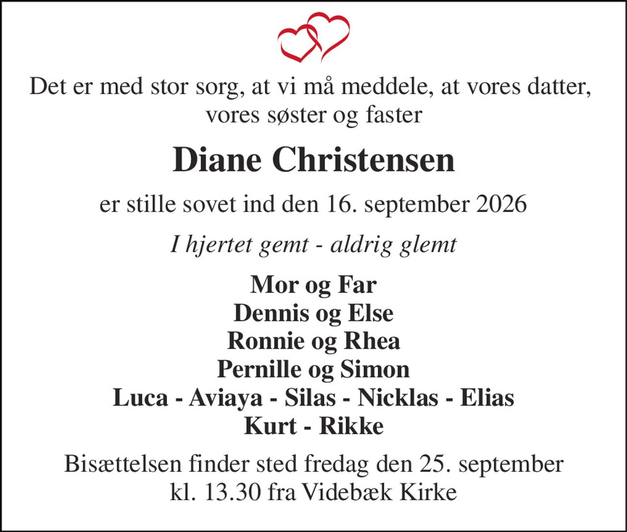Det er med stor sorg, at vi må meddele, at vores datter,  vores søster og faster 
Diane Christensen 
er stille sovet ind den 16. september 2026 
I hjertet gemt - aldrig glemt 
Mor og Far Dennis og Else Ronnie og Rhea Pernille og Simon Luca - Aviaya - Silas - Nicklas - Elias Kurt - Rikke 
Bisættelsen​ finder sted fredag den 25. september​ kl. 13.30 fra Videbæk Kirke