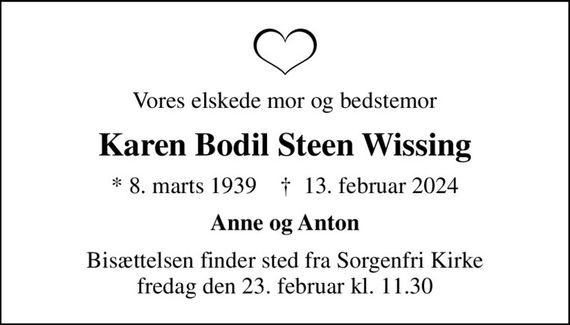 Vores elskede mor og bedstemor
Karen Bodil Steen Wissing
* 8. marts 1939    &#x271d; 13. februar 2024
Anne og Anton
Bisættelsen finder sted fra Sorgenfri Kirke  fredag den 23. februar kl. 11.30