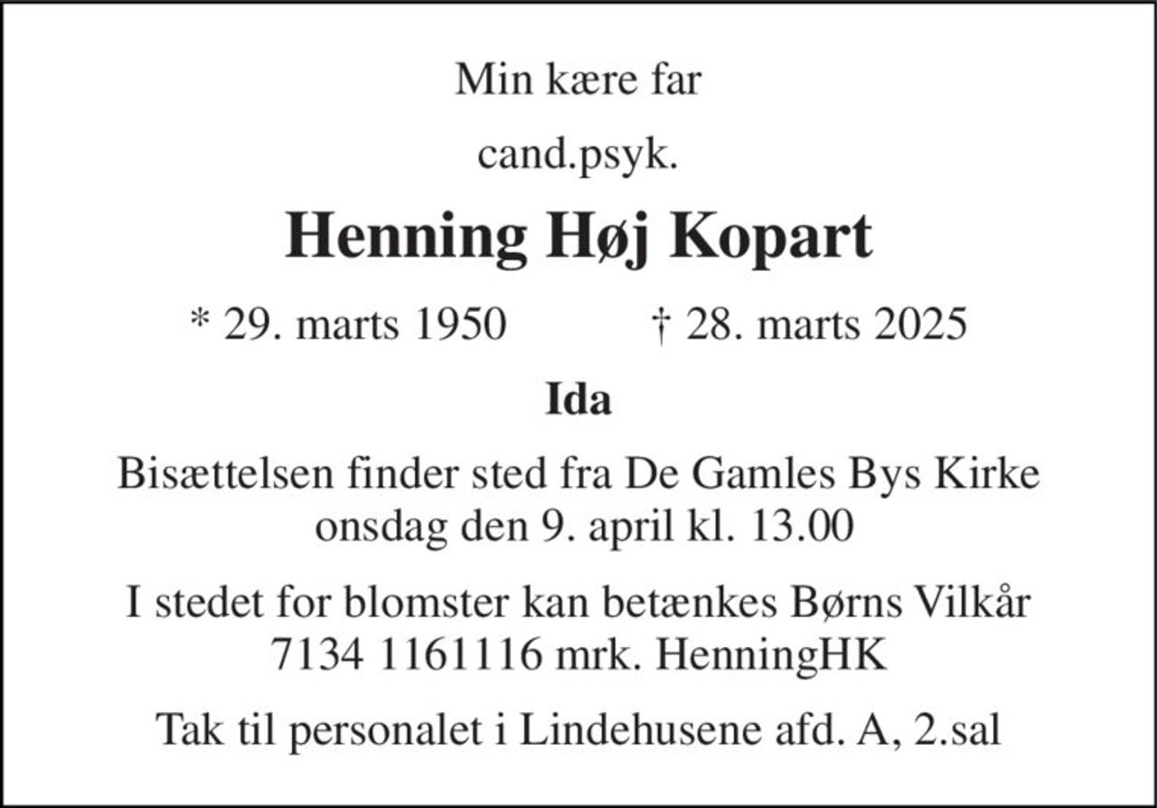 Min kære far 
cand.psyk. 
Henning Høj Kopart 
*​ 29. marts 1950​            †​ 28. marts 2025 
Ida 
Bisættelsen​ finder sted fra De Gamles Bys Kirke  onsdag den 9. april​ kl. 13.00 
I stedet for blomster kan betænkes Børns Vilkår 7134 1161116 mrk. HenningHK 
Tak til personalet i Lindehusene afd. A, 2.sal