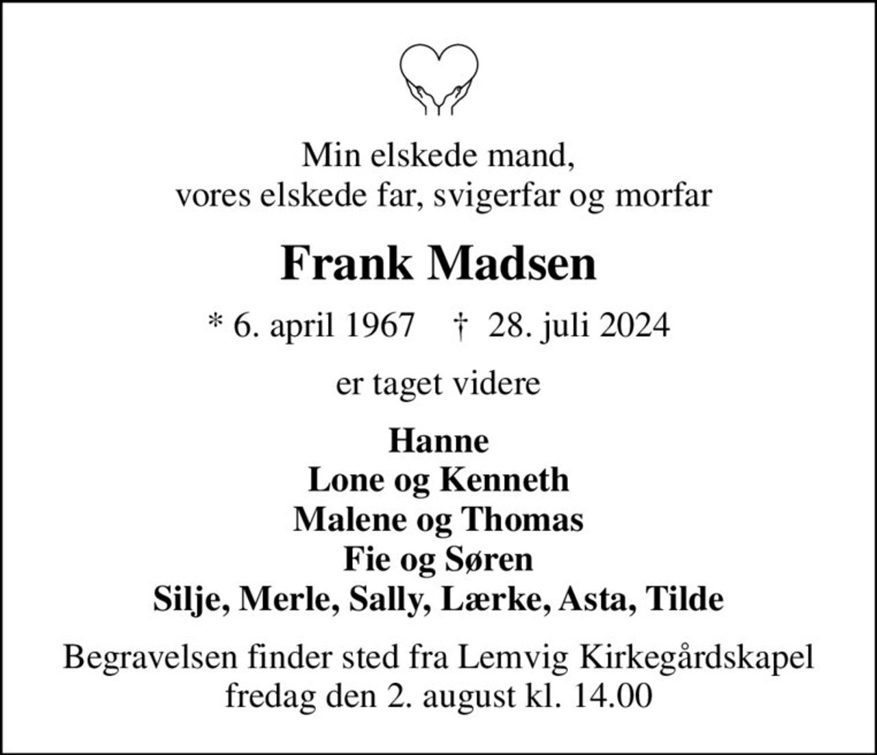 Min elskede mand,  vores elskede far, svigerfar og morfar
Frank Madsen
* 6. april 1967    ✝ 28. juli 2024
er taget videre
Hanne Lone og Kenneth Malene og Thomas Fie og Søren Silje, Merle, Sally, Lærke, Asta, Tilde
Begravelsen finder sted fra Lemvig Kirkegårdskapel  fredag den 2. august kl. 14.00