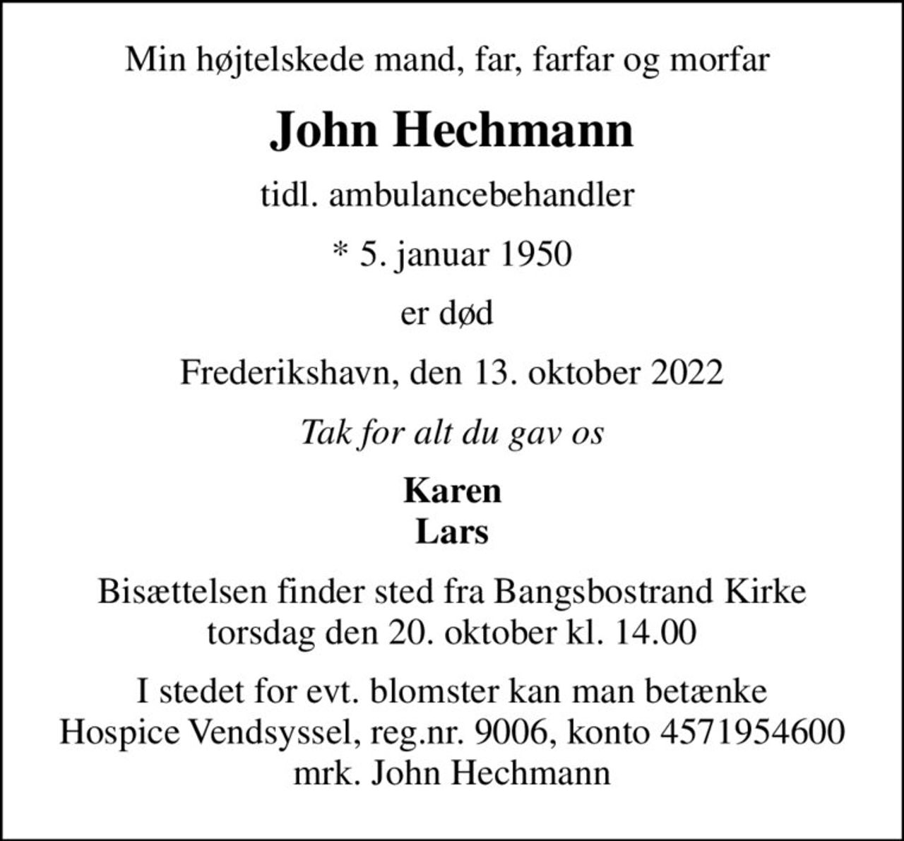 Min højtelskede mand, far, farfar og morfar 
John Hechmann
tidl. ambulancebehandler 
* 5. januar 1950
er død 
Frederikshavn, den 13. oktober 2022
Tak for alt du gav os
Karen Lars
Bisættelsen finder sted fra Bangsbostrand Kirke  torsdag den 20. oktober kl. 14.00 
I stedet for evt. blomster kan man betænke
					Hospice Vendsyssel reg.nr.9006,konto4571954600mrk. John
					Hechmann