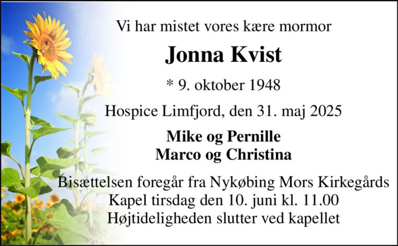 Vi har mistet vores kære mormor 
Jonna Kvist 
*​ 9. oktober 1948 
Hospice Limfjord, den 31. maj 2025 
Mike og Pernille Marco og Christina 
Bisættelsen​ foregår fra Nykøbing Mors Kirkegårds​ Kapel tirsdag den 10. juni​ kl. 11.00 Højtideligheden slutter ved kapellet