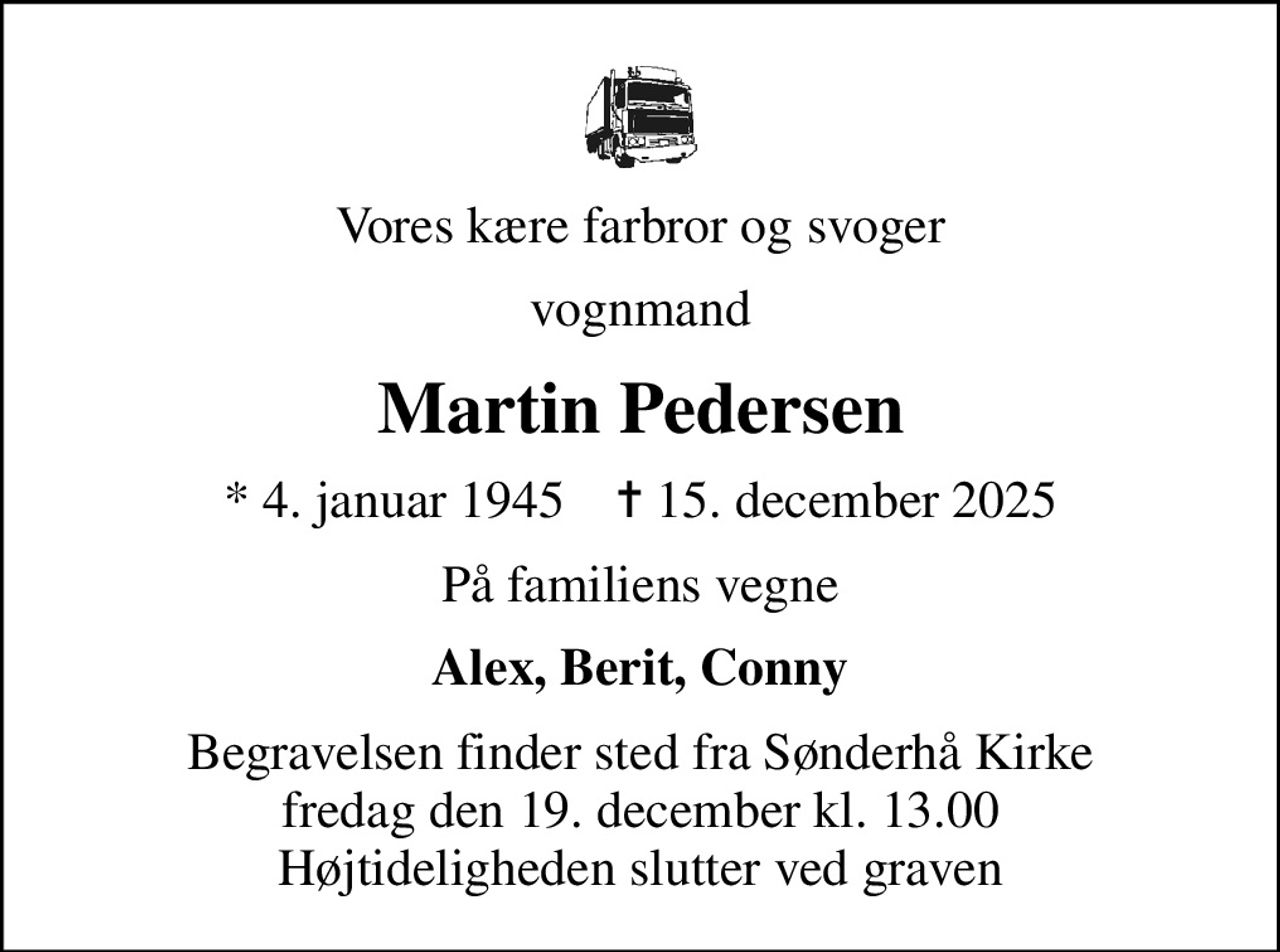Vores kære farbror og svoger
vognmand
Martin Pedersen
* 4. januar 1945    ✝ 15. december 2025
På familiens vegne
Alex, Berit, Conny
Begravelsen finder sted fra Sønderhå Kirke  fredag den 19. december kl. 13.00  Højtideligheden slutter ved graven