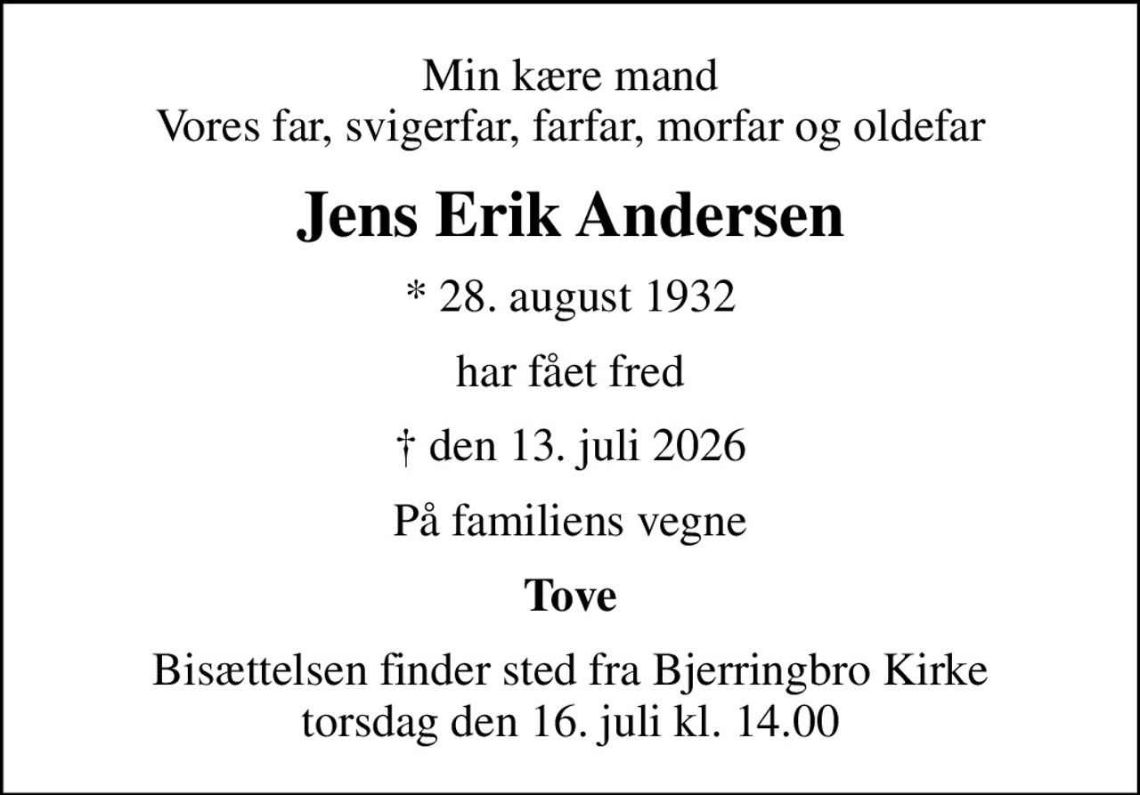 Min kære mand Vores far, svigerfar, farfar, morfar og oldefar
Jens Erik Andersen
* 28. august 1932
har fået fred
 den 13. juli 2026
På familiens vegne
Tove
Bisættelsen finder sted fra Bjerringbro Kirke  torsdag den 16. juli kl. 14.00