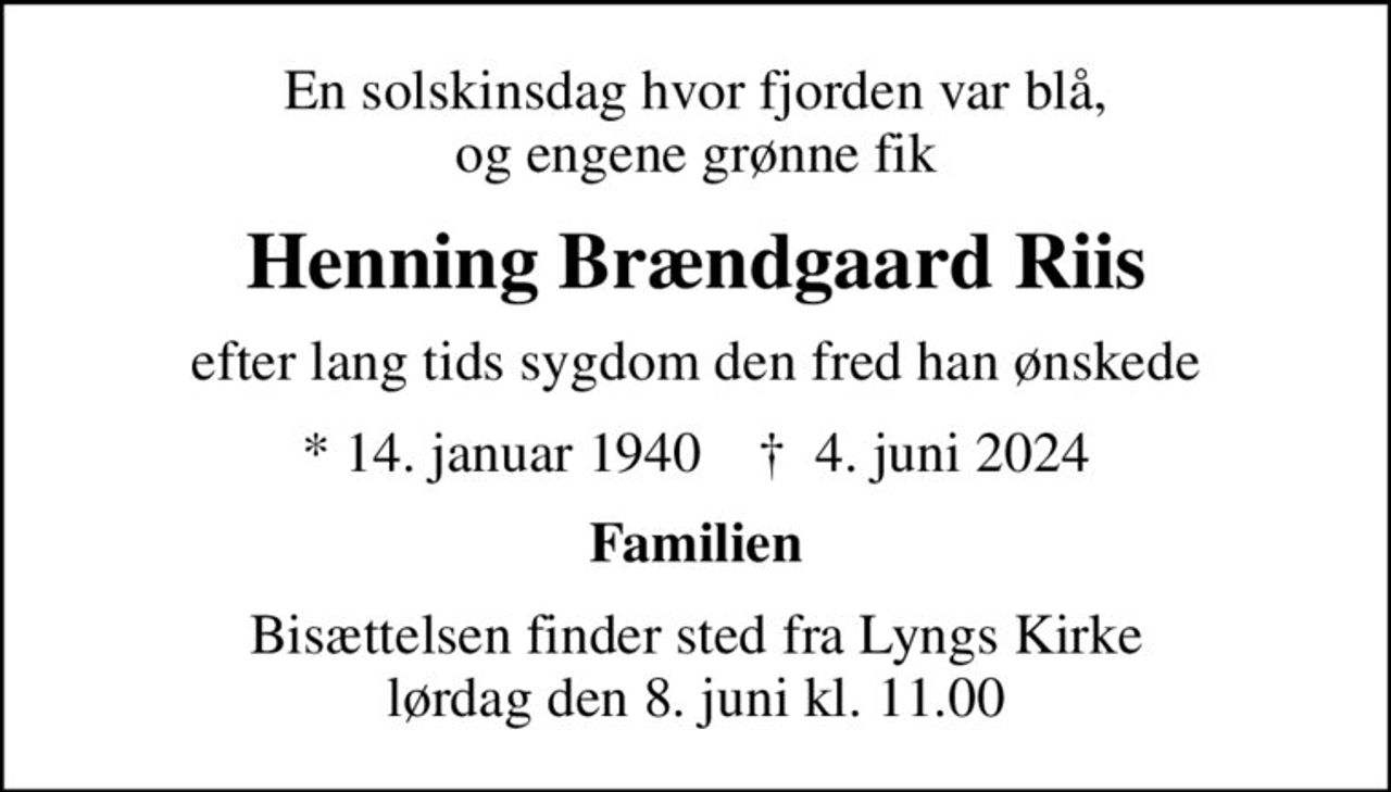 En solskinsdag hvor fjorden var blå, og engene grønne fik
Henning Brændgaard Riis
efter lang tids sygdom den fred han ønskede
* 14. januar 1940    ✝ 4. juni 2024
Familien
Bisættelsen finder sted fra Lyngs Kirke  lørdag den 8. juni kl. 11.00