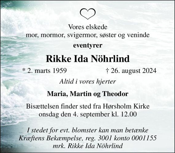 Vores elskede mor, mormor, svigermor, søster og veninde 
eventyrer 
Rikke Ida Nöhrlind 
*&#x200B; 2. marts 1959 
&#x2020;&#x200B; 26. august 2024&#x200B; 
Altid i vores hjerter 
Maria, Martin og Theodor 
Bisættelsen&#x200B; finder sted fra Hørsholm Kirke&#x200B; onsdag den 4. september&#x200B; kl. 12.00 
I stedet for evt. blomster kan man betænke Kræftens Bekæmpelse, reg. 3001 konto 0001155 mrk. Rikke Ida Nöhrlind