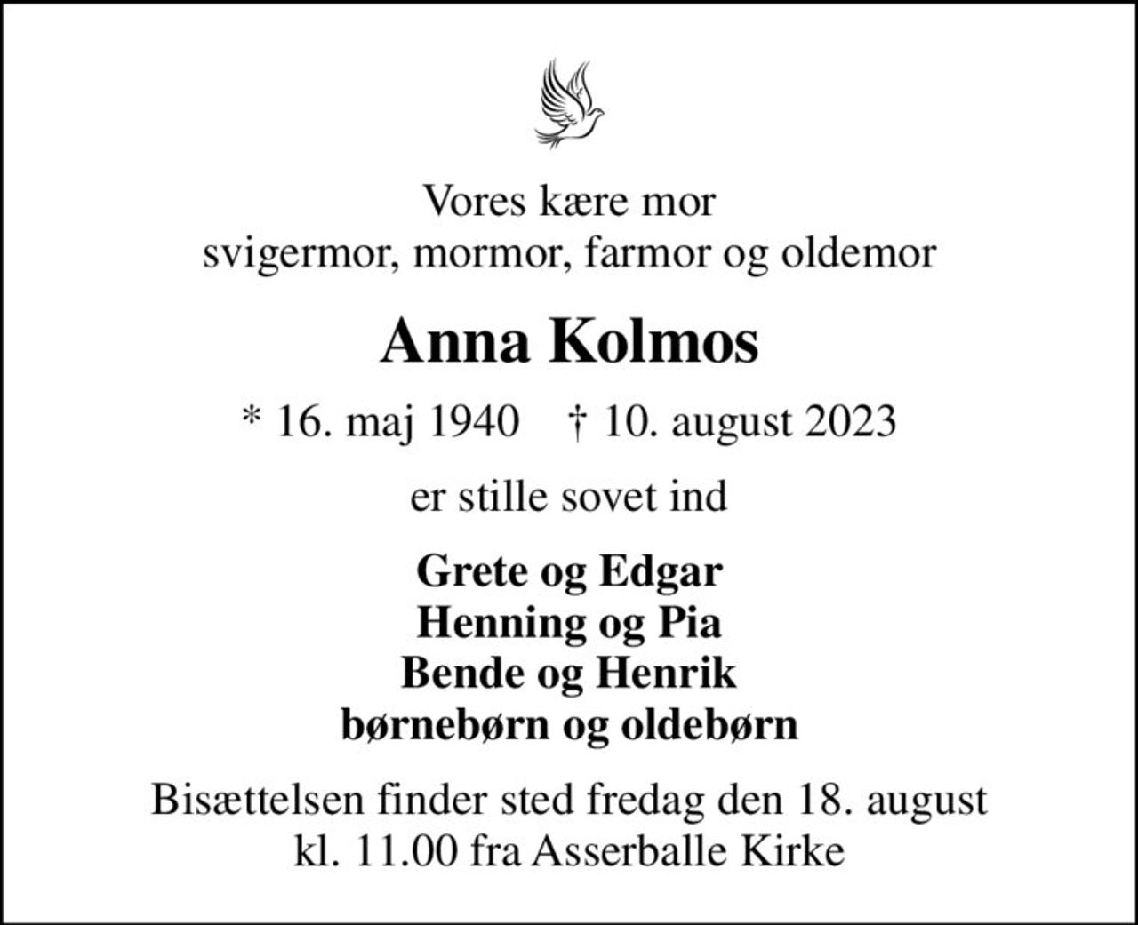 Vores kære mor svigermor, mormor, farmor og oldemor
Anna Kolmos
* 16. maj 1940    ✝ 10. august 2023
er stille sovet ind
Grete og Edgar Henning og Pia Bende og Henrik børnebørn og oldebørn
Bisættelsen finder sted fredag den 18. august kl. 11.00 fra Asserballe Kirke