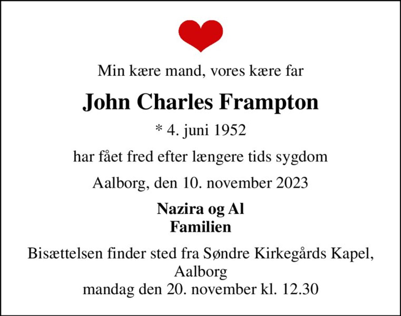 Min kære mand, vores kære far
John Charles Frampton
* 4. juni 1952
har fået fred efter længere tids sygdom
Aalborg, den 10. november 2023
Nazira og Al Familien
Bisættelsen finder sted fra Søndre Kirkegårds Kapel, Aalborg  mandag den 20. november kl. 12.30