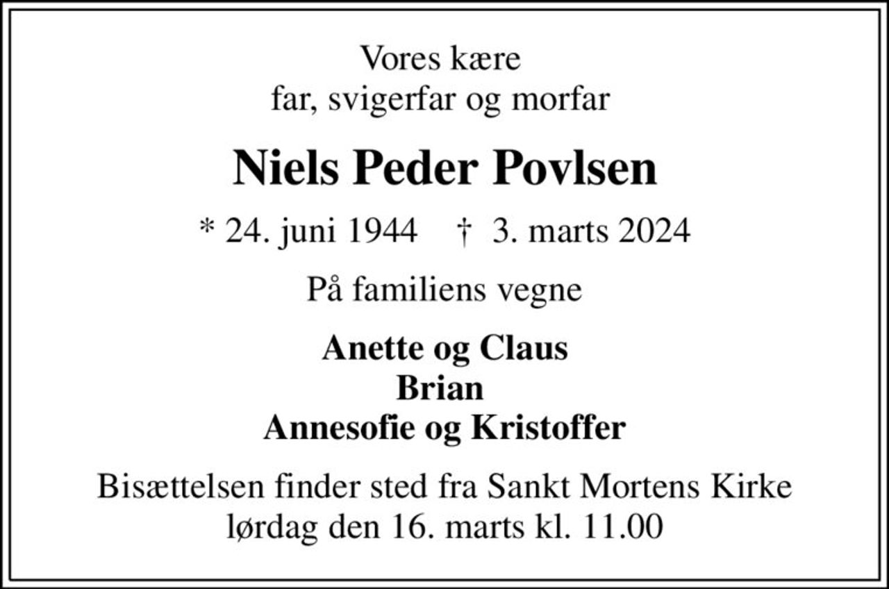 Vores kære  far, svigerfar og morfar 
Niels Peder Povlsen
* 24. juni 1944    ✝ 3. marts 2024
På familiens vegne
Anette og Claus Brian  Annesofie og Kristoffer
Bisættelsen finder sted fra Sankt Mortens Kirke  lørdag den 16. marts kl. 11.00