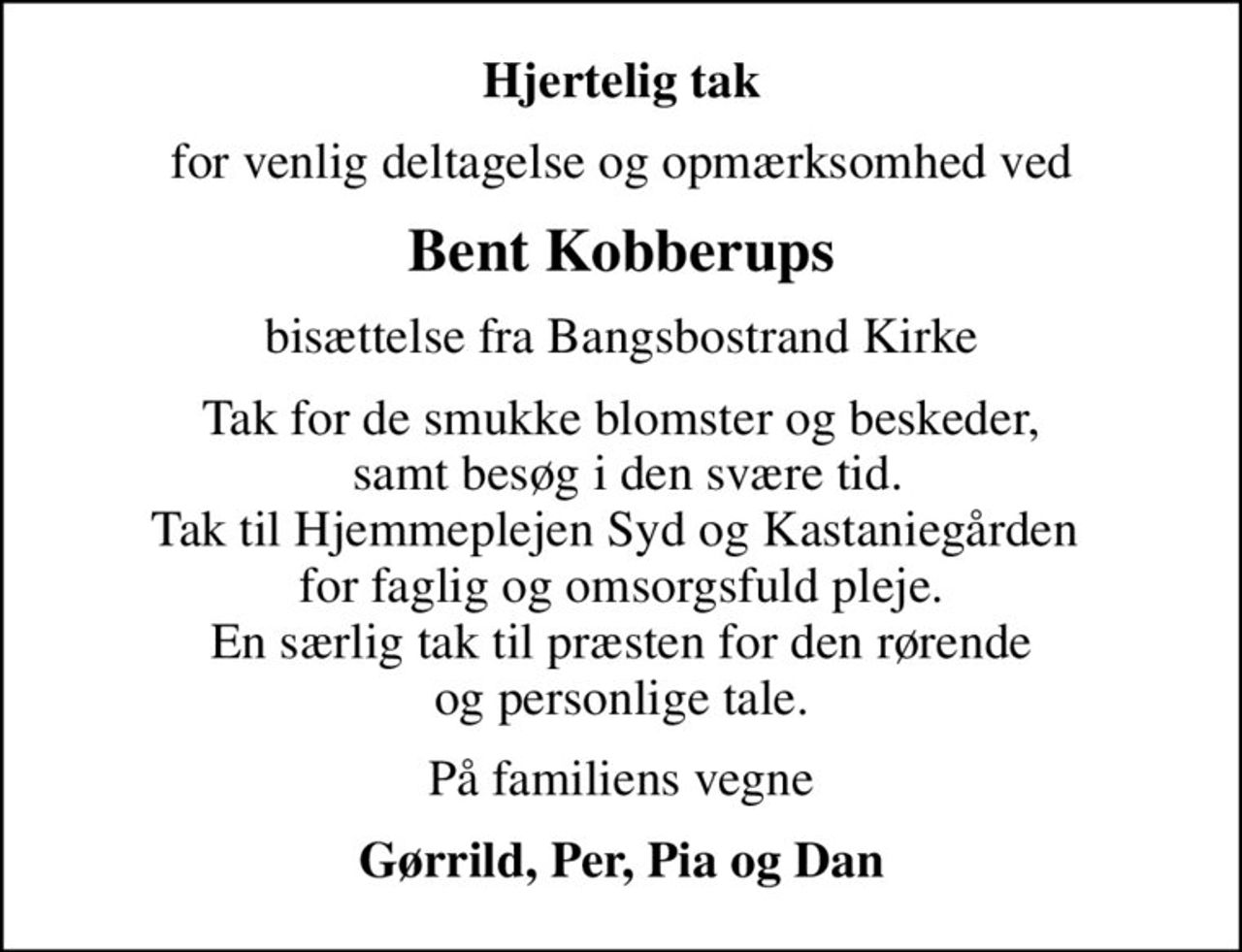 Hjertelig tak
for venlig deltagelse og opmærksomhed ved
Bent Kobberups
bisættelse fra Bangsbostrand Kirke
Tak for de smukke blomster og beskeder,  samt besøg i den svære tid. Tak til Hjemmeplejen Syd og Kastaniegården  for faglig og omsorgsfuld pleje. En særlig tak til præsten for den rørende og personlige tale.
På familiens vegne
Gørrild, Per, Pia og Dan