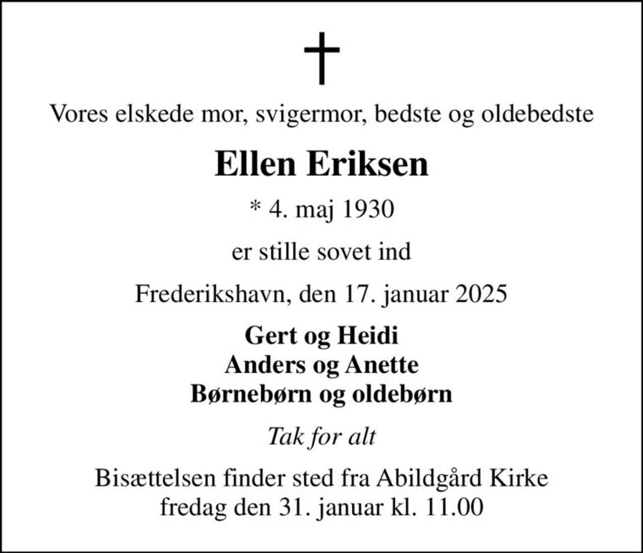 Vores elskede mor, svigermor, bedste og oldebedste
Ellen Eriksen
* 4. maj 1930
er stille sovet ind
Frederikshavn, den 17. januar 2025
Gert og Heidi Anders og Anette Børnebørn og oldebørn
Tak for alt
Bisættelsen finder sted fra Abildgård Kirke fredag den 31. januar kl. 11.00