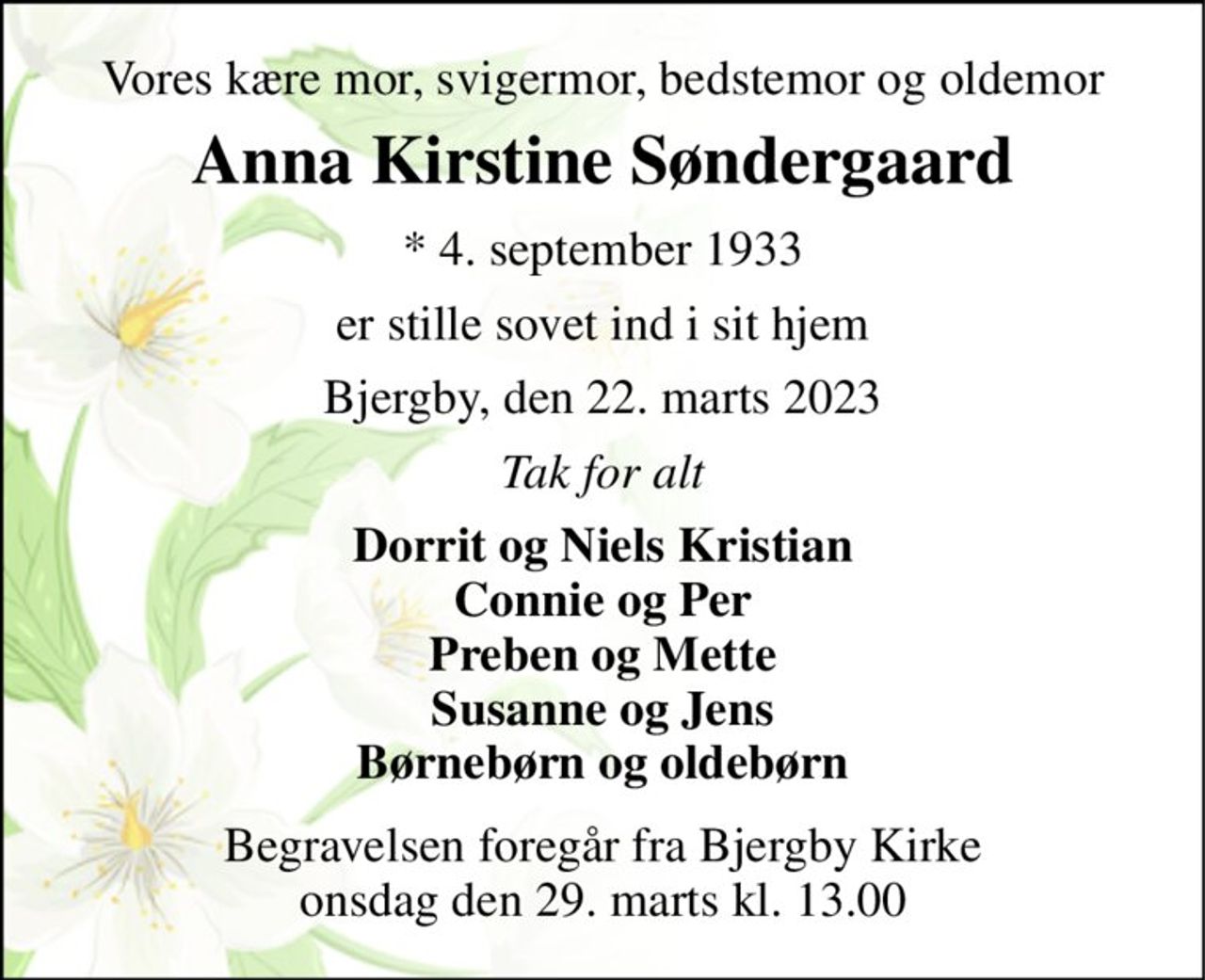 Vores kære mor, svigermor, bedstemor og oldemor 
Anna Kirstine Søndergaard 
* 4. september 1933 
er stille sovet ind i sit hjem 
Bjergby, den 22. marts 2023 
Tak for alt 
Dorrit og Niels Kristian Connie og Per Preben og Mette Susanne og Jens Børnebørn og oldebørn 
Begravelsen foregår fra Bjergby Kirke onsdag den 29. marts kl. 13.00