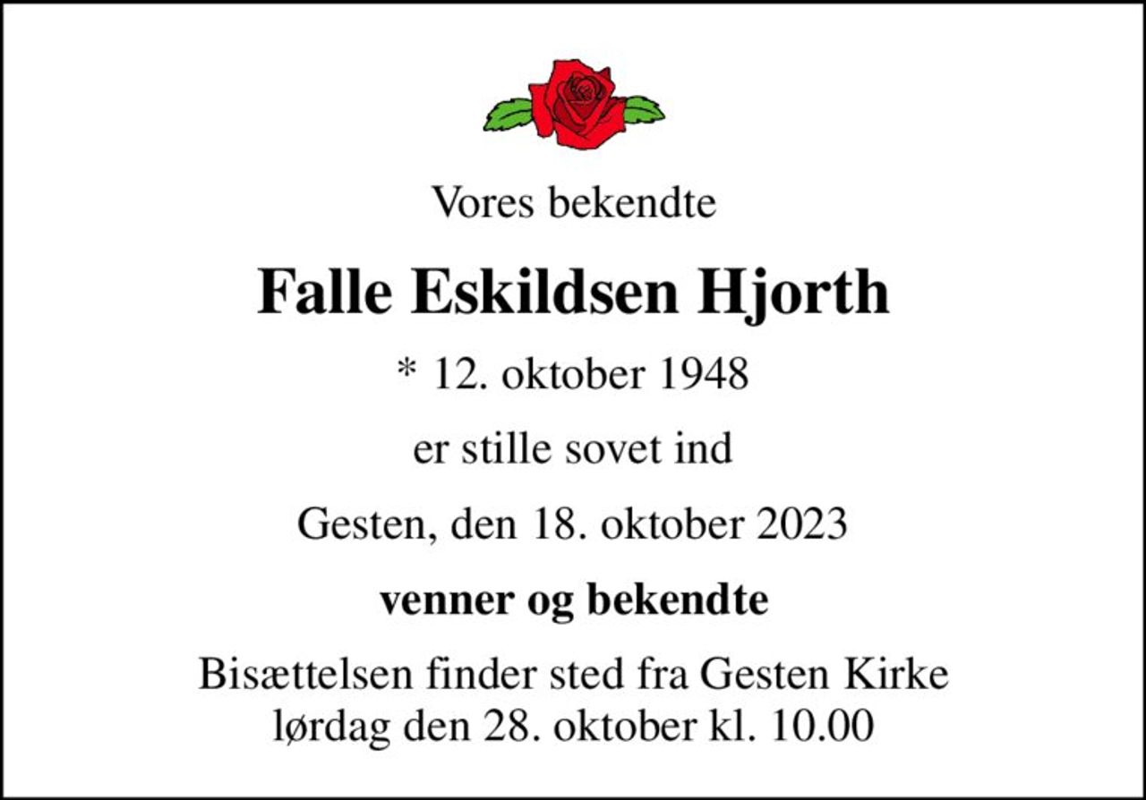 Vores bekendte
Falle Eskildsen Hjorth
* 12. oktober 1948
er stille sovet ind
Gesten, den 18. oktober 2023
venner og bekendte
Bisættelsen finder sted fra Gesten Kirke  lørdag den 28. oktober kl. 10.00
