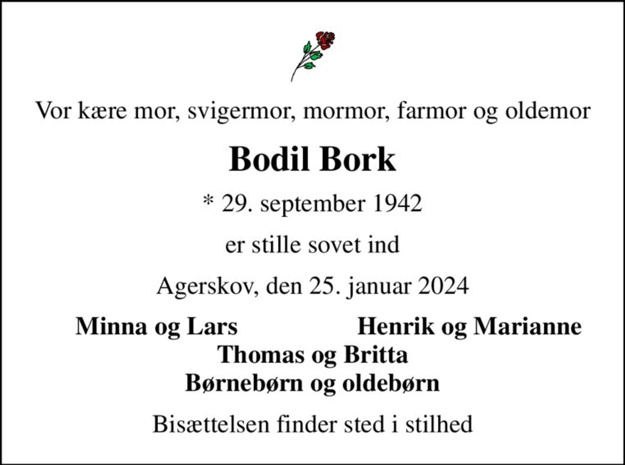 Vor kære mor, svigermor, mormor, farmor og oldemor
Bodil Bork
* 29. september 1942
er stille sovet ind
Agerskov, den 25. januar 2024
Minna og Lars
Henrik og Marianne
Bisættelsen finder sted i stilhed
