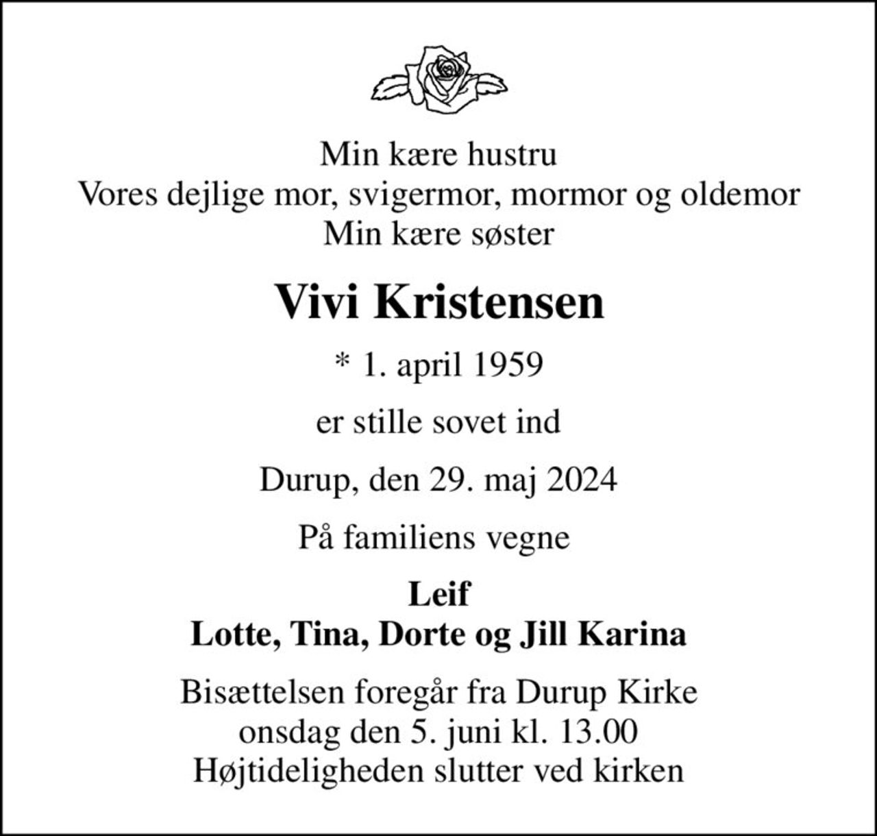 Min kære hustru Vores dejlige mor, svigermor, mormor og oldemor Min kære søster
Vivi Kristensen
* 1. april 1959
er stille sovet ind
Durup, den 29. maj 2024
På familiens vegne 
Leif Lotte, Tina, Dorte og Jill Karina
Bisættelsen foregår fra Durup Kirke  onsdag den 5. juni kl. 13.00  Højtideligheden slutter ved kirken