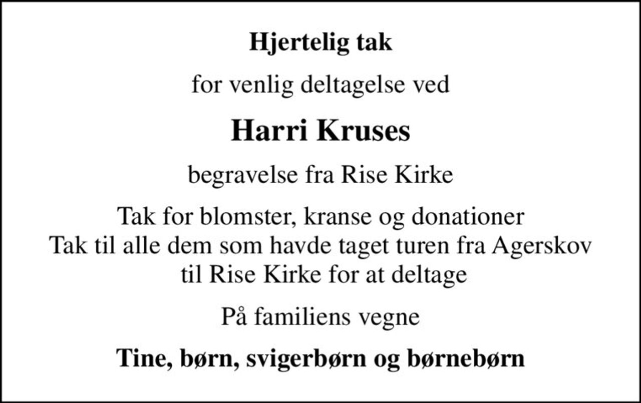Hjertelig tak
for venlig deltagelse ved
Harri Kruses
begravelse fra Rise Kirke
Tak for blomster, kranse og donationer Tak til alle dem som havde taget turen fra Agerskov  til Rise Kirke for at deltage
På familiens vegne
Tine, børn, svigerbørn og børnebørn