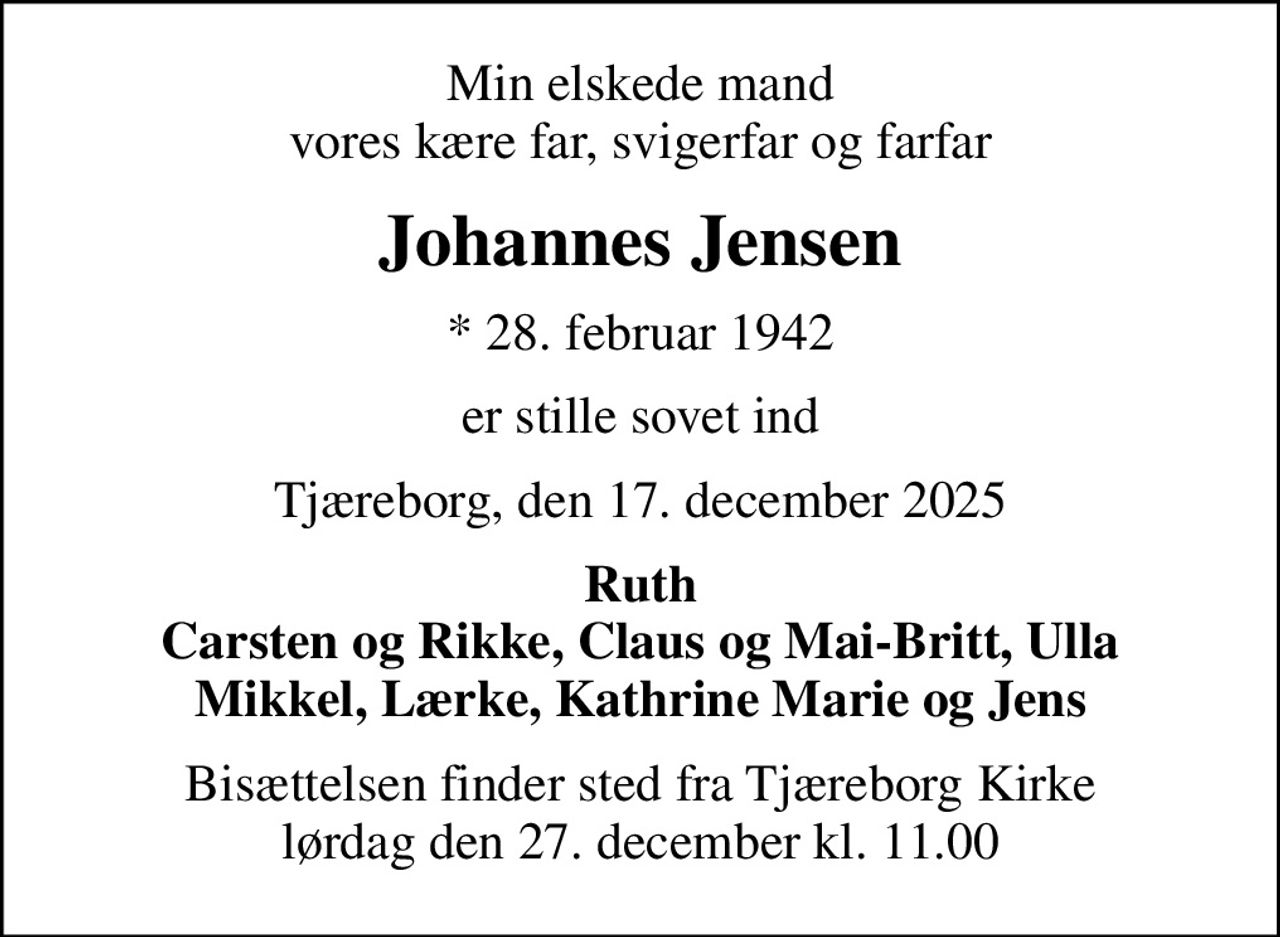 Min elskede mand vores kære far, svigerfar og farfar
Johannes Jensen
* 28. februar 1942
er stille sovet ind
Tjæreborg, den 17. december 2025
Ruth Carsten og Rikke, Claus og Mai-Britt, Ulla Mikkel, Lærke, Kathrine Marie og Jens
Bisættelsen finder sted fra Tjæreborg Kirke  lørdag den 27. december kl. 11.00