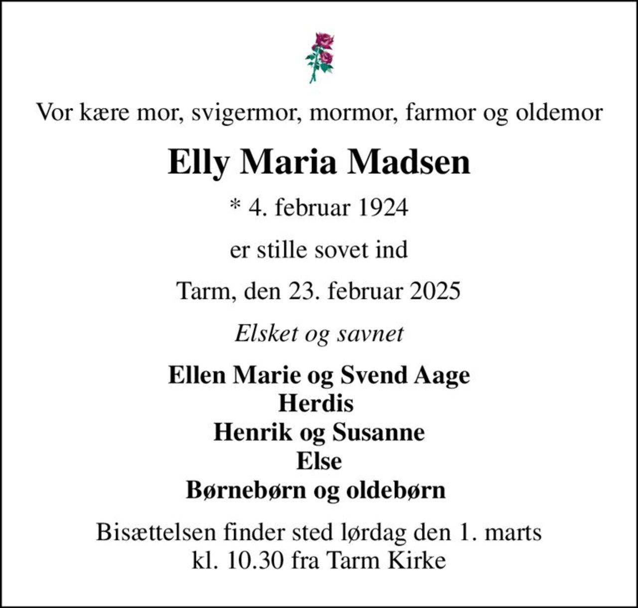 Vor kære mor, svigermor, mormor, farmor og oldemor
Elly Maria Madsen
* 4. februar 1924
er stille sovet ind
Tarm, den 23. februar 2025
Elsket og savnet
Ellen Marie og Svend Aage Herdis  Henrik og Susanne Else Børnebørn og oldebørn 
Bisættelsen finder sted lørdag den 1. marts kl. 10.30 fra Tarm Kirke
