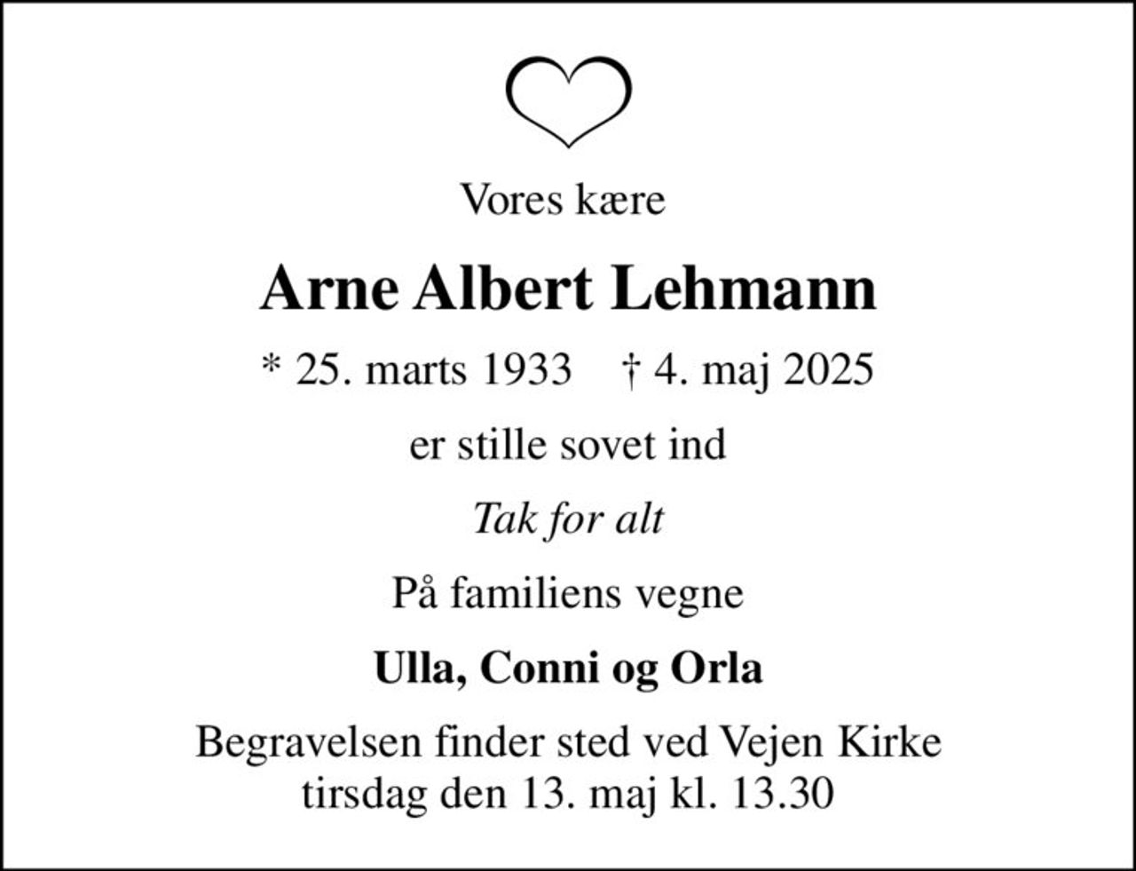 Vores kære 
Arne Albert Lehmann
* 25. marts 1933    ✝ 4. maj 2025
er stille sovet ind
Tak for alt
På familiens vegne
Ulla, Conni og Orla
Begravelsen finder sted ved Vejen Kirke  tirsdag den 13. maj kl. 13.30