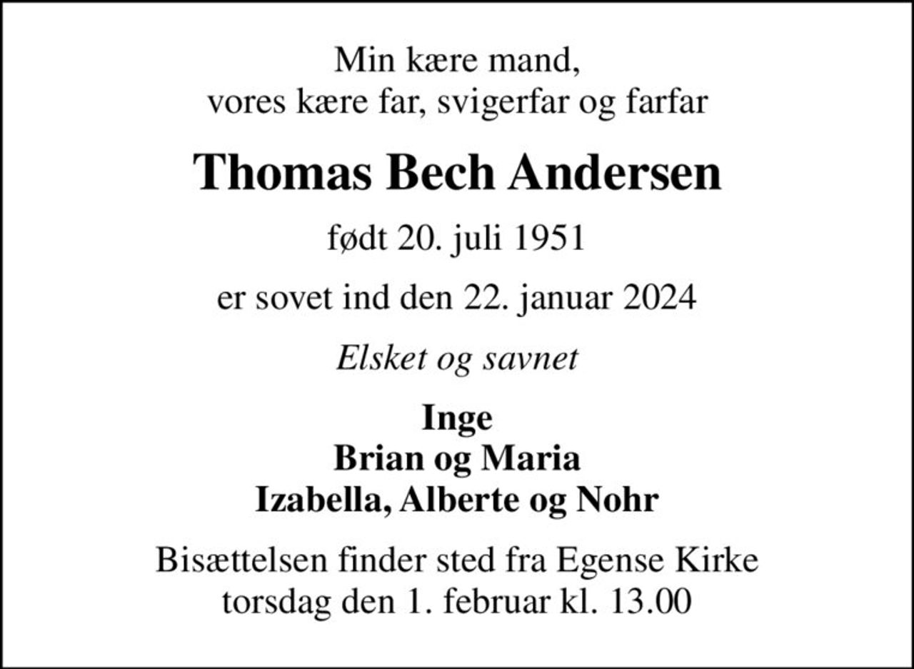 Min kære mand, vores kære far, svigerfar og farfar
Thomas Bech Andersen
født 20. juli 1951
er sovet ind den 22. januar 2024
Elsket og savnet
Inge Brian og Maria Izabella, Alberte og Nohr
Bisættelsen finder sted fra Egense Kirke  torsdag den 1. februar kl. 13.00