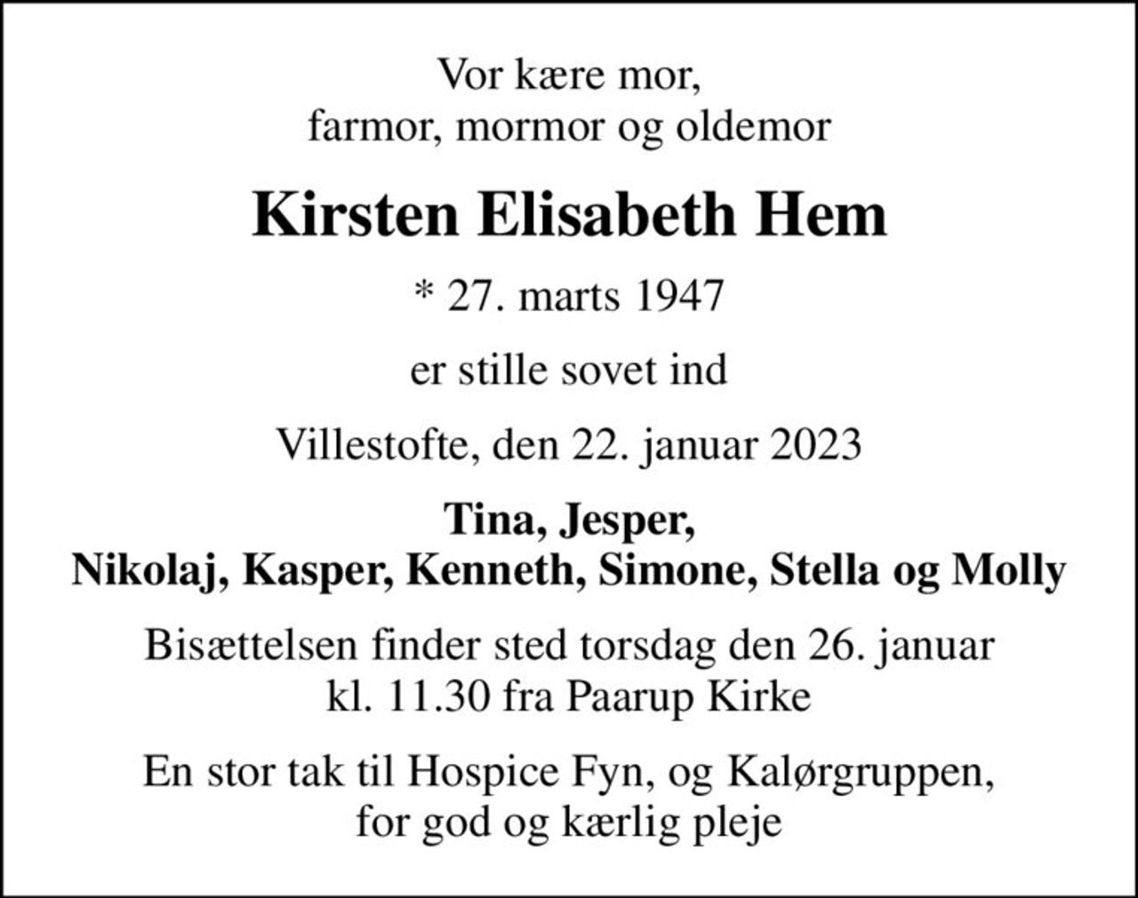 Vor kære mor, farmor, mormor og oldemor
Kirsten Elisabeth Hem
* 27. marts 1947
er stille sovet ind
Villestofte, den 22. januar 2023
Tina, Jesper, Nikolaj, Kasper, Kenneth, Simone, Stella og Molly
Bisættelsen finder sted torsdag den 26. januar kl. 11.30 fra Paarup Kirke
En stor tak til Hospice Fyn, og Kalørgruppen, for god og kærlig pleje