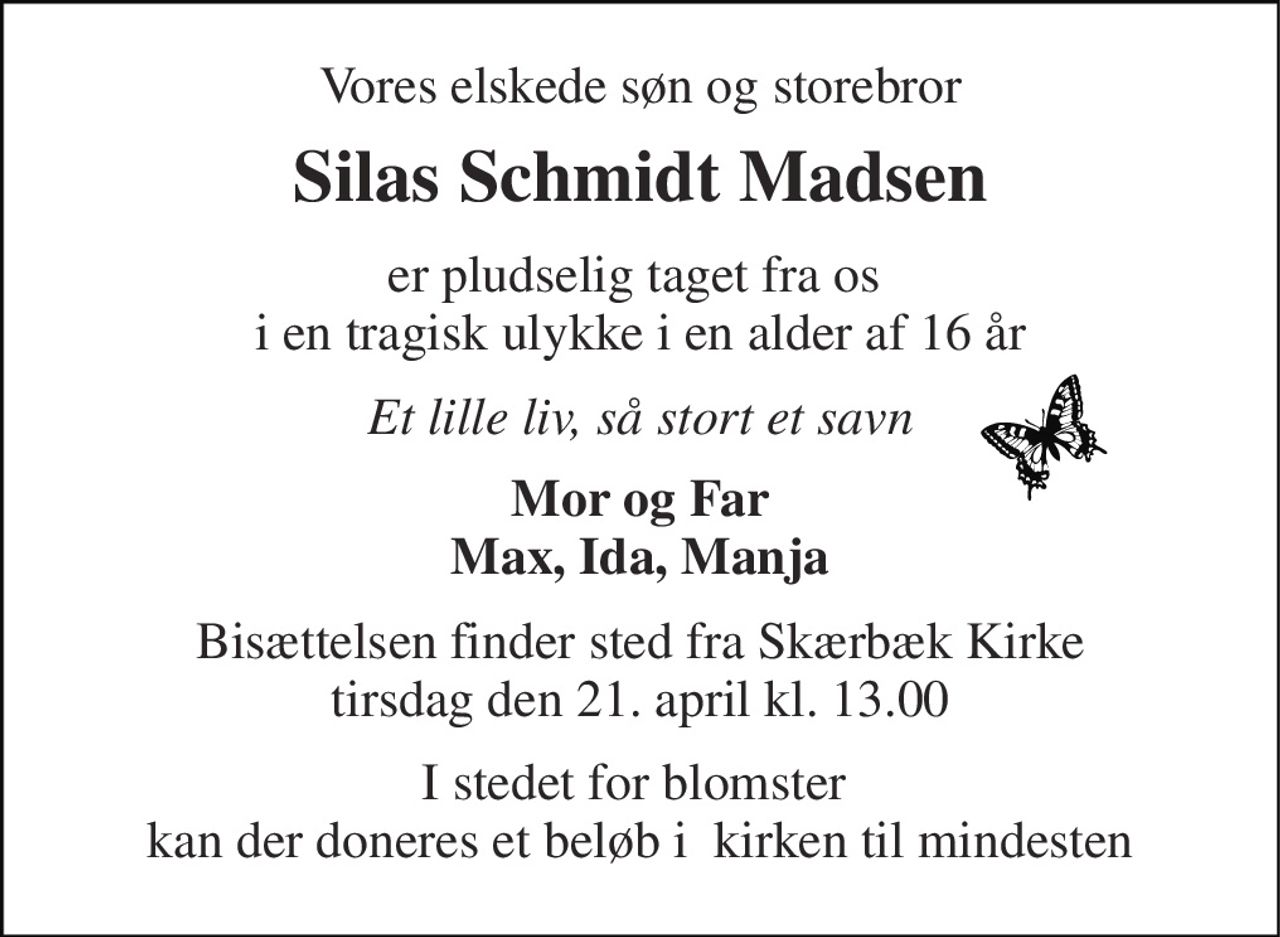 Vores elskede søn og storebror 
Silas Schmidt Madsen 
er pludselig taget fra os  i en tragisk ulykke i en alder af 16 år 
Et lille liv, så stort et savn 
Mor og Far Max, Ida, Manja 
Bisættelsen​ finder sted fra Skærbæk Kirke​ tirsdag den 21. april​ kl. 13.00 
I stedet for blomster  kan der doneres et beløb i  kirken til mindesten