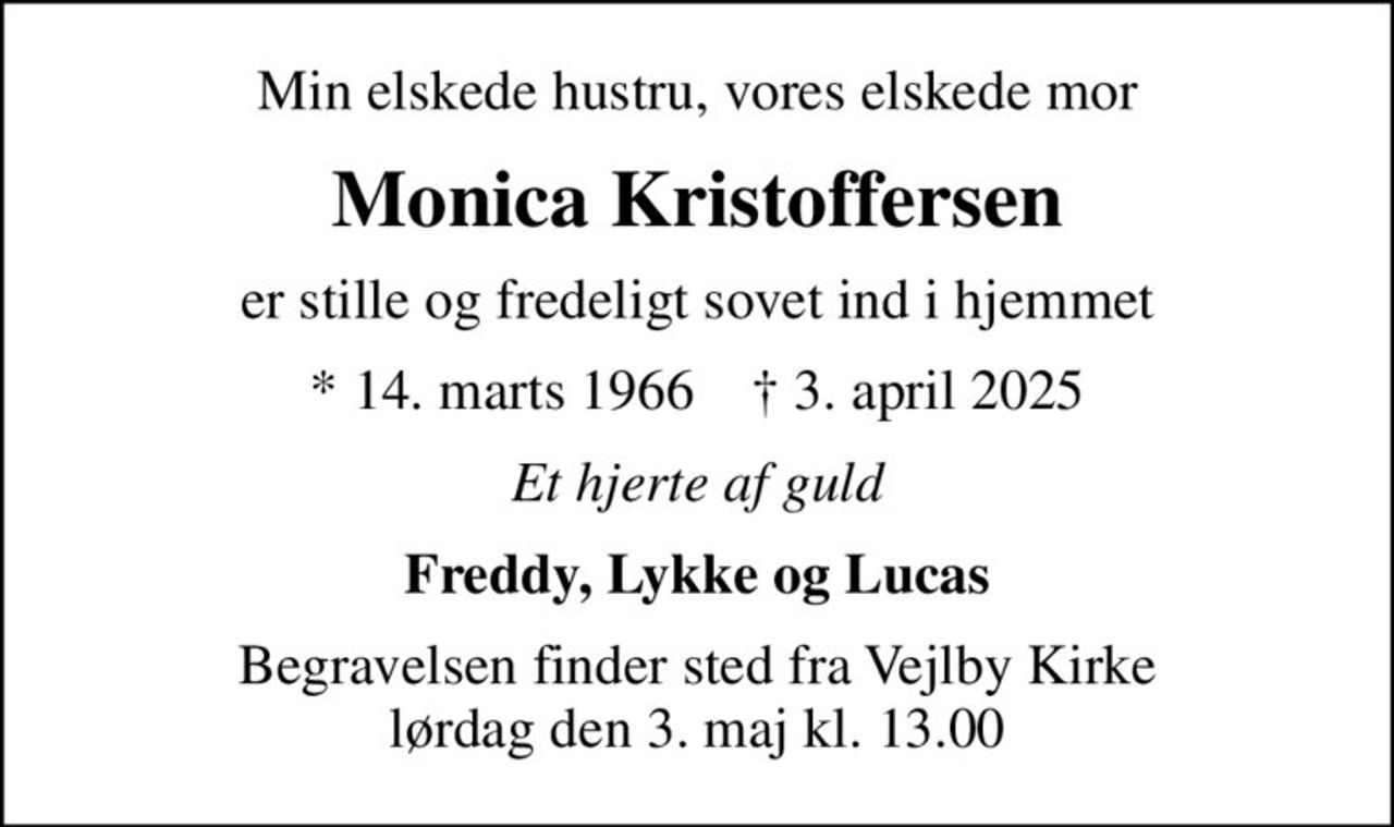 Min elskede hustru, vores elskede mor
Monica Kristoffersen
er stille og fredeligt sovet ind i hjemmet
* 14. marts 1966    ✝ 3. april 2025
Et hjerte af guld
Freddy, Lykke og Lucas
Begravelsen finder sted fra Vejlby Kirke  lørdag den 3. maj kl. 13.00