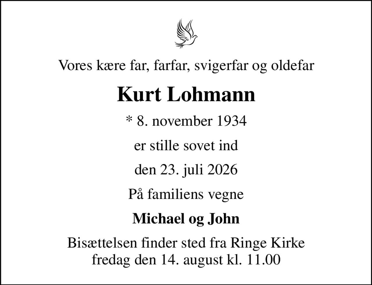 Vores kære far, farfar, svigerfar og oldefar
Kurt Lohmann
* 8. november 1934
er stille sovet ind
den 23. juli 2026
På familiens vegne
Michael og John
Bisættelsen finder sted fra Ringe Kirke  fredag den 14. august kl. 11.00
