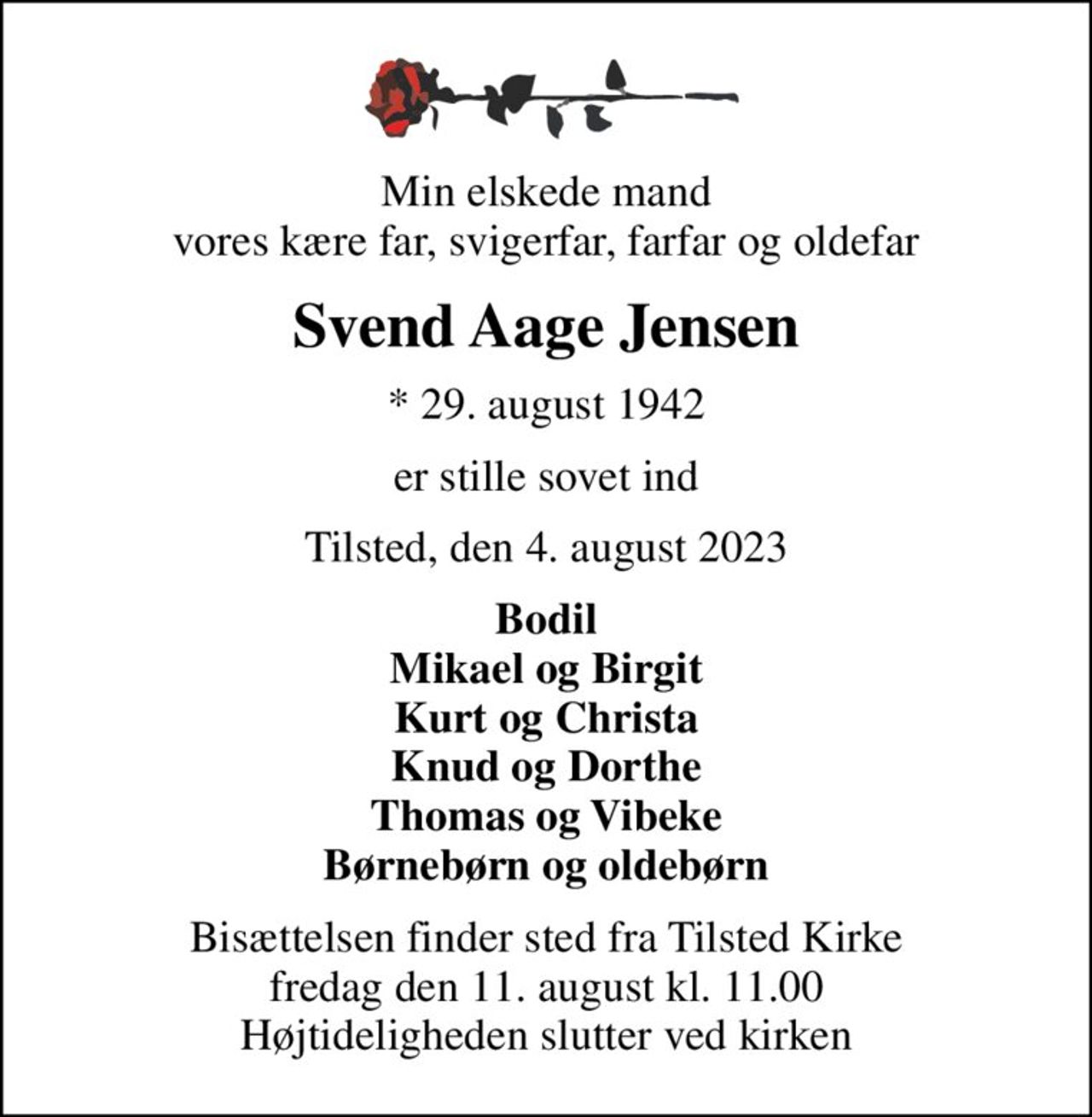 Min elskede mand vores kære far, svigerfar, farfar og oldefar
Svend Aage Jensen
* 29. august 1942
er stille sovet ind
Tilsted, den 4. august 2023
Bodil Mikael og Birgit Kurt og Christa Knud og Dorthe Thomas og Vibeke Børnebørn og oldebørn
Bisættelsen finder sted fra Tilsted Kirke  fredag den 11. august kl. 11.00  Højtideligheden slutter ved kirken